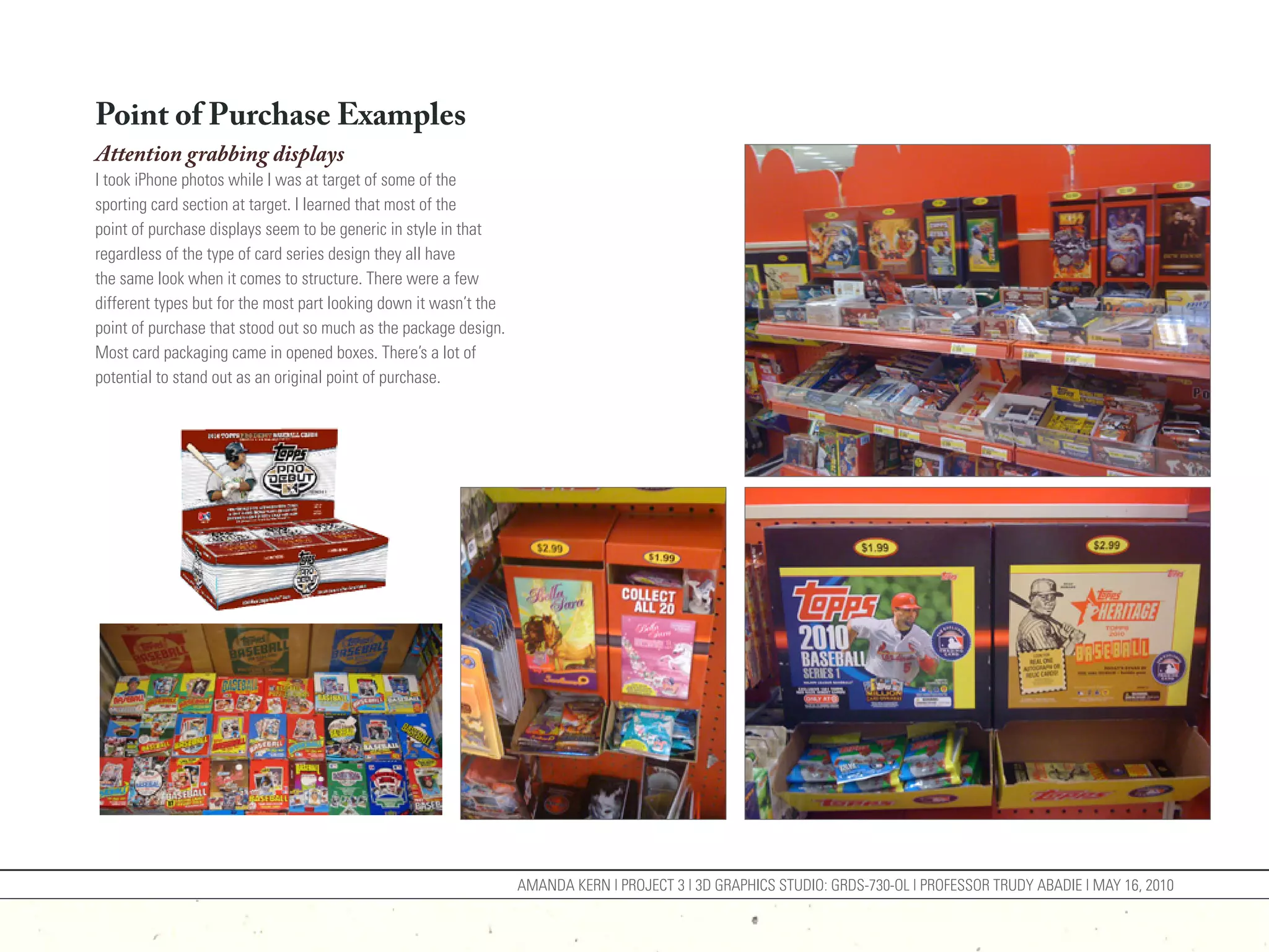 Point of Purchase Examples
Attention grabbing displays
I took iPhone photos while I was at target of some of the
sporting card section at target. I learned that most of the
point of purchase displays seem to be generic in style in that
regardless of the type of card series design they all have
the same look when it comes to structure. There were a few
different types but for the most part looking down it wasn’t the
point of purchase that stood out so much as the package design.
Most card packaging came in opened boxes. There’s a lot of
potential to stand out as an original point of purchase.




                                                                   AMANDA KERN | PROJECT 3 | 3D GRAPHICS STUDIO: GRDS-730-OL | PROFESSOR TRUDY ABADIE | MAY 16, 2010
 
