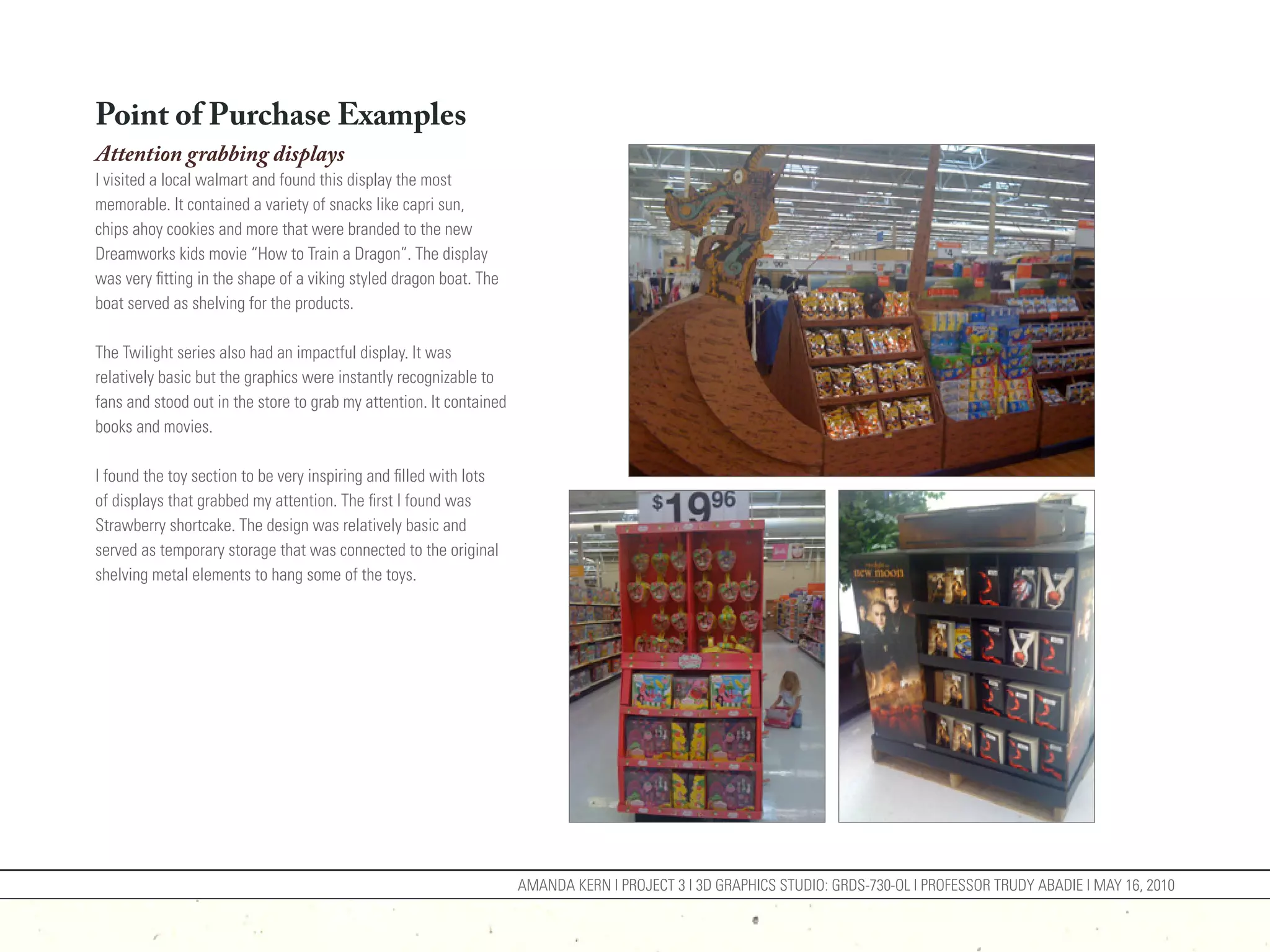 Point of Purchase Examples
Attention grabbing displays
I visited a local walmart and found this display the most
memorable. It contained a variety of snacks like capri sun,
chips ahoy cookies and more that were branded to the new
Dreamworks kids movie “How to Train a Dragon”. The display
was very fitting in the shape of a viking styled dragon boat. The
boat served as shelving for the products.

The Twilight series also had an impactful display. It was
relatively basic but the graphics were instantly recognizable to
fans and stood out in the store to grab my attention. It contained
books and movies.

I found the toy section to be very inspiring and filled with lots
of displays that grabbed my attention. The first I found was
Strawberry shortcake. The design was relatively basic and
served as temporary storage that was connected to the original
shelving metal elements to hang some of the toys.




                                                                     AMANDA KERN | PROJECT 3 | 3D GRAPHICS STUDIO: GRDS-730-OL | PROFESSOR TRUDY ABADIE | MAY 16, 2010
 