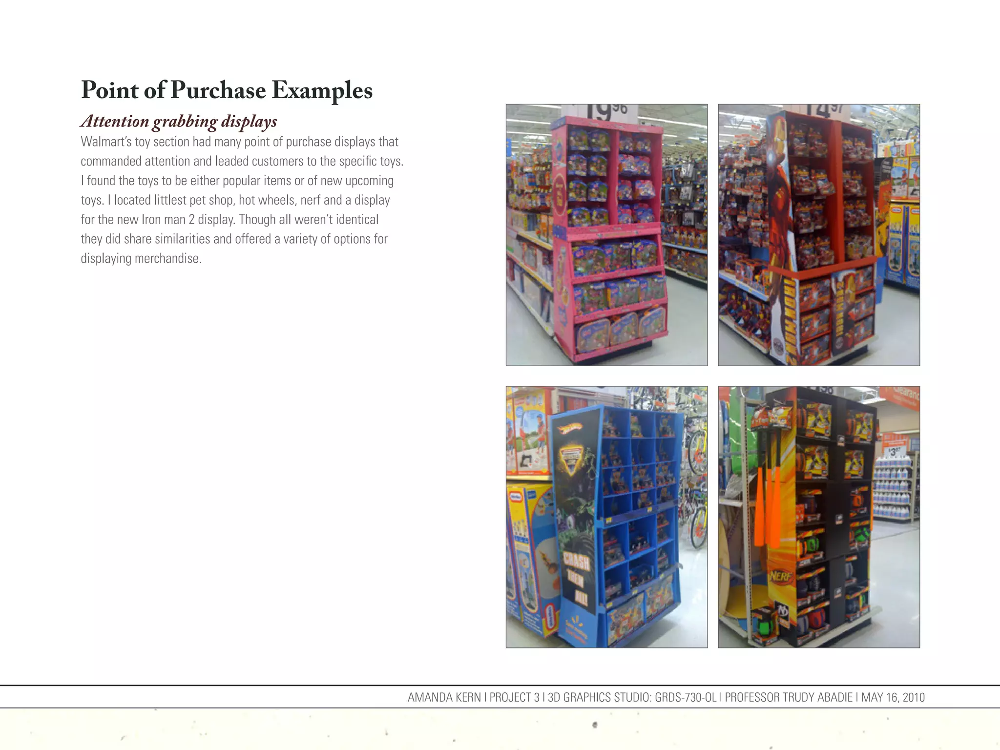 Point of Purchase Examples
Attention grabbing displays
Walmart’s toy section had many point of purchase displays that
commanded attention and leaded customers to the specific toys.
I found the toys to be either popular items or of new upcoming
toys. I located littlest pet shop, hot wheels, nerf and a display
for the new Iron man 2 display. Though all weren’t identical
they did share similarities and offered a variety of options for
displaying merchandise.




                                                                    AMANDA KERN | PROJECT 3 | 3D GRAPHICS STUDIO: GRDS-730-OL | PROFESSOR TRUDY ABADIE | MAY 16, 2010
 