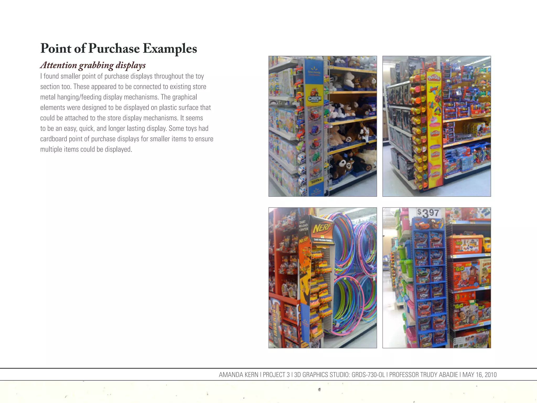 Point of Purchase Examples
Attention grabbing displays
I found smaller point of purchase displays throughout the toy
section too. These appeared to be connected to existing store
metal hanging/feeding display mechanisms. The graphical
elements were designed to be displayed on plastic surface that
could be attached to the store display mechanisms. It seems
to be an easy, quick, and longer lasting display. Some toys had
cardboard point of purchase displays for smaller items to ensure
multiple items could be displayed.




                                                                   AMANDA KERN | PROJECT 3 | 3D GRAPHICS STUDIO: GRDS-730-OL | PROFESSOR TRUDY ABADIE | MAY 16, 2010
 