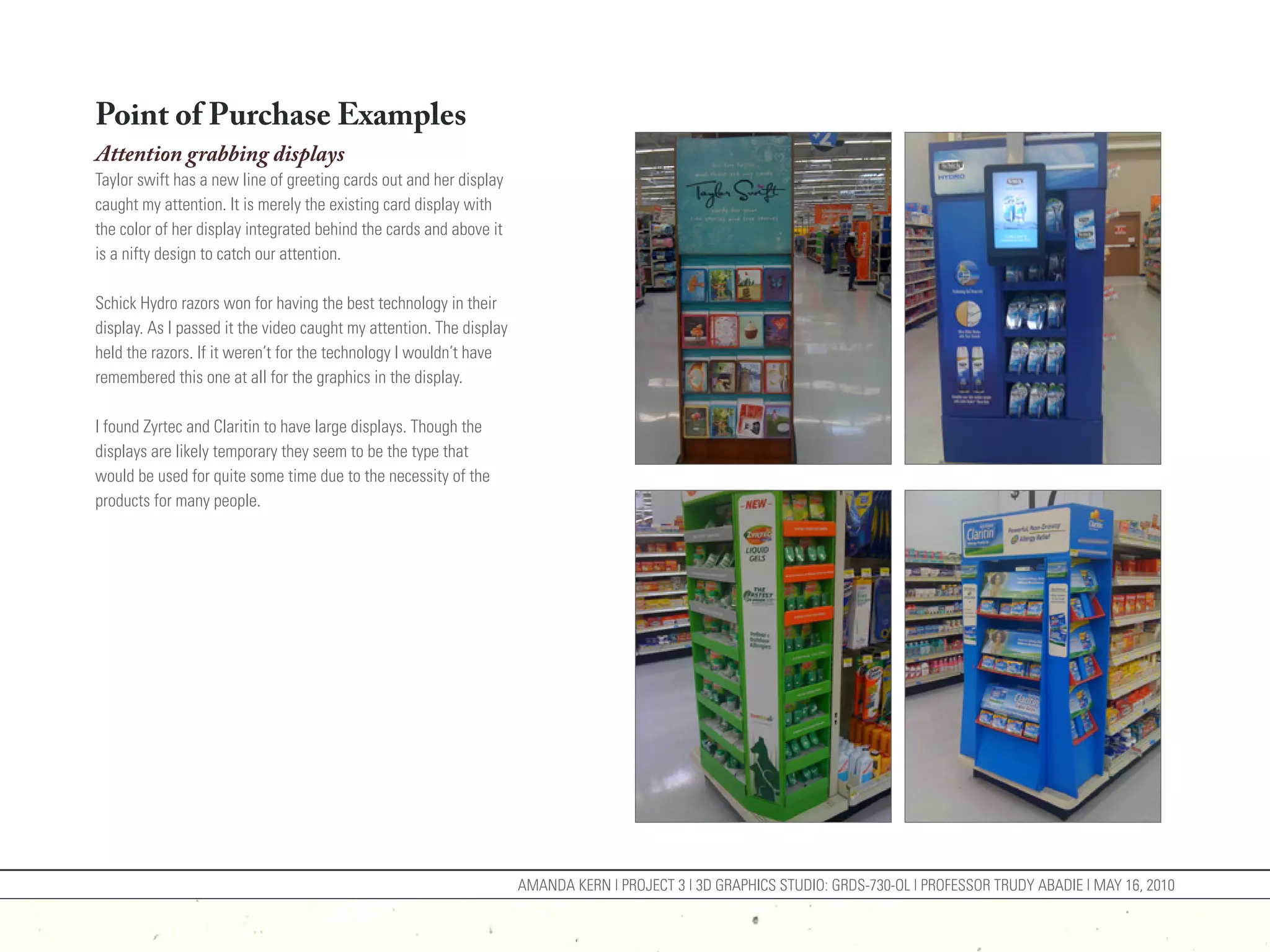 Point of Purchase Examples
Attention grabbing displays
Taylor swift has a new line of greeting cards out and her display
caught my attention. It is merely the existing card display with
the color of her display integrated behind the cards and above it
is a nifty design to catch our attention.

Schick Hydro razors won for having the best technology in their
display. As I passed it the video caught my attention. The display
held the razors. If it weren’t for the technology I wouldn’t have
remembered this one at all for the graphics in the display.

I found Zyrtec and Claritin to have large displays. Though the
displays are likely temporary they seem to be the type that
would be used for quite some time due to the necessity of the
products for many people.




                                                                     AMANDA KERN | PROJECT 3 | 3D GRAPHICS STUDIO: GRDS-730-OL | PROFESSOR TRUDY ABADIE | MAY 16, 2010
 