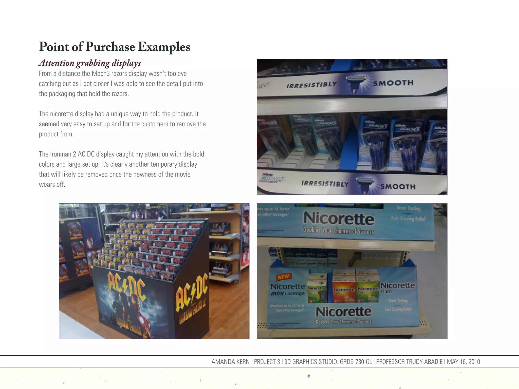 Point of Purchase Examples
Attention grabbing displays
From a distance the Mach3 razors display wasn’t too eye
catching but as I got closer I was able to see the detail put into
the packaging that held the razors.

The nicorette display had a unique way to hold the product. It
seemed very easy to set up and for the customers to remove the
product from.

The Ironman 2 AC DC display caught my attention with the bold
colors and large set up. It’s clearly another temporary display
that will likely be removed once the newness of the movie
wears off.




                                                                     AMANDA KERN | PROJECT 3 | 3D GRAPHICS STUDIO: GRDS-730-OL | PROFESSOR TRUDY ABADIE | MAY 16, 2010
 