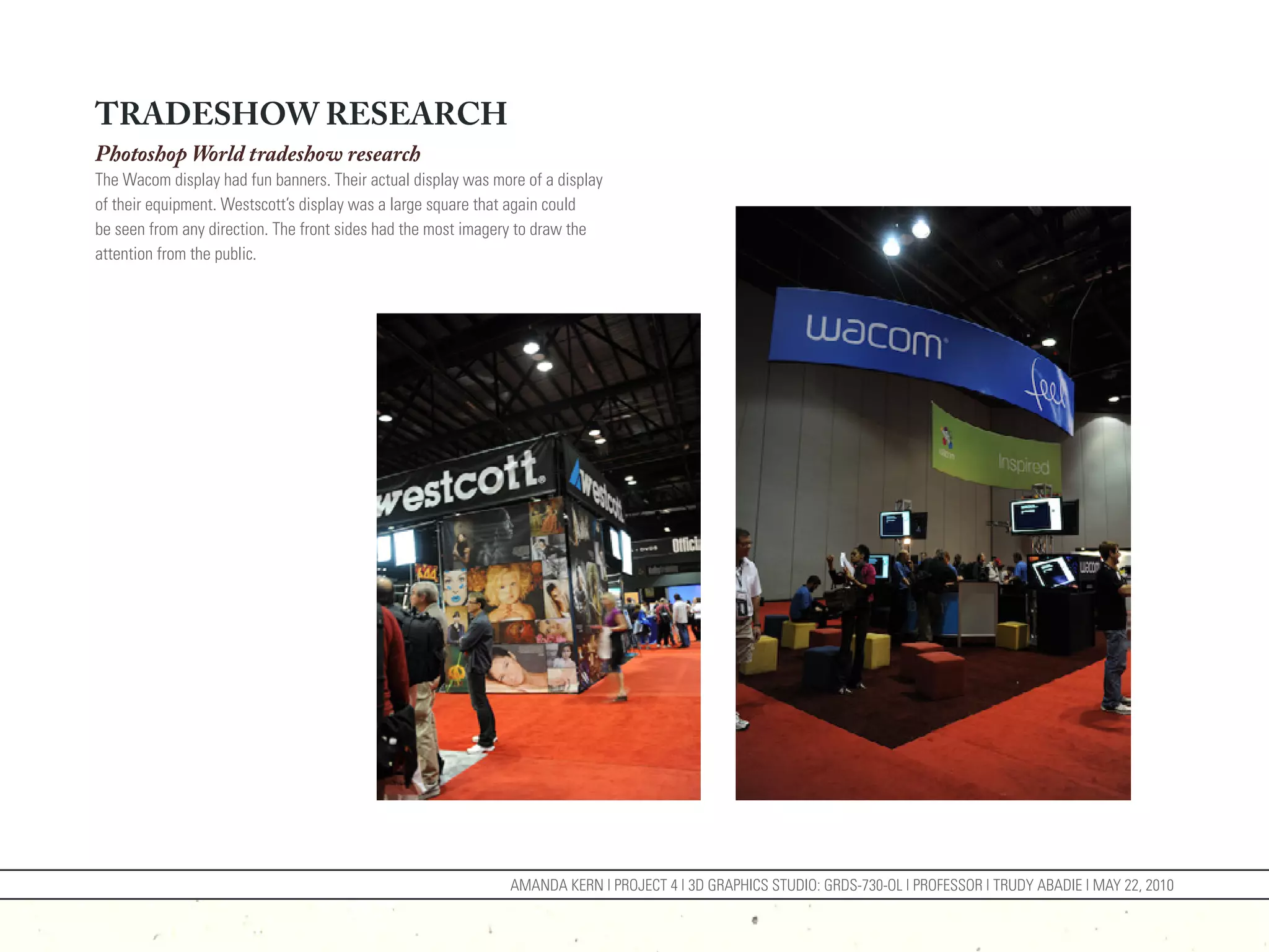 TRADESHOW RESEARCH
Photoshop World tradeshow research
The Wacom display had fun banners. Their actual display was more of a display
of their equipment. Westscott’s display was a large square that again could
be seen from any direction. The front sides had the most imagery to draw the
attention from the public.




                                                              AMANDA KERN | PROJECT 4 | 3D GRAPHICS STUDIO: GRDS-730-OL | PROFESSOR | TRUDY ABADIE | MAY 22, 2010
 