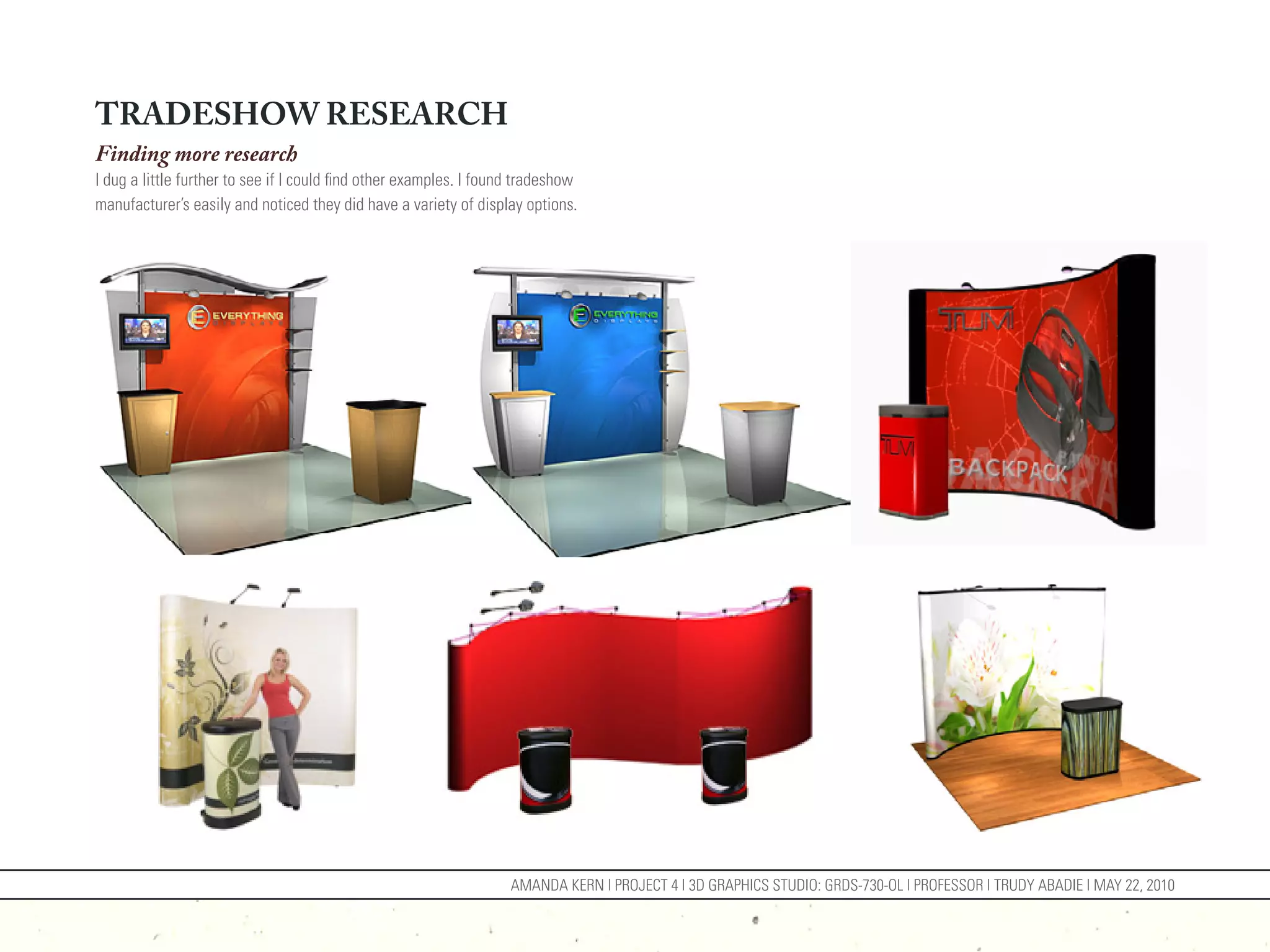 TRADESHOW RESEARCH
Finding more research
I dug a little further to see if I could find other examples. I found tradeshow
manufacturer’s easily and noticed they did have a variety of display options.




                                                                    AMANDA KERN | PROJECT 4 | 3D GRAPHICS STUDIO: GRDS-730-OL | PROFESSOR | TRUDY ABADIE | MAY 22, 2010
 