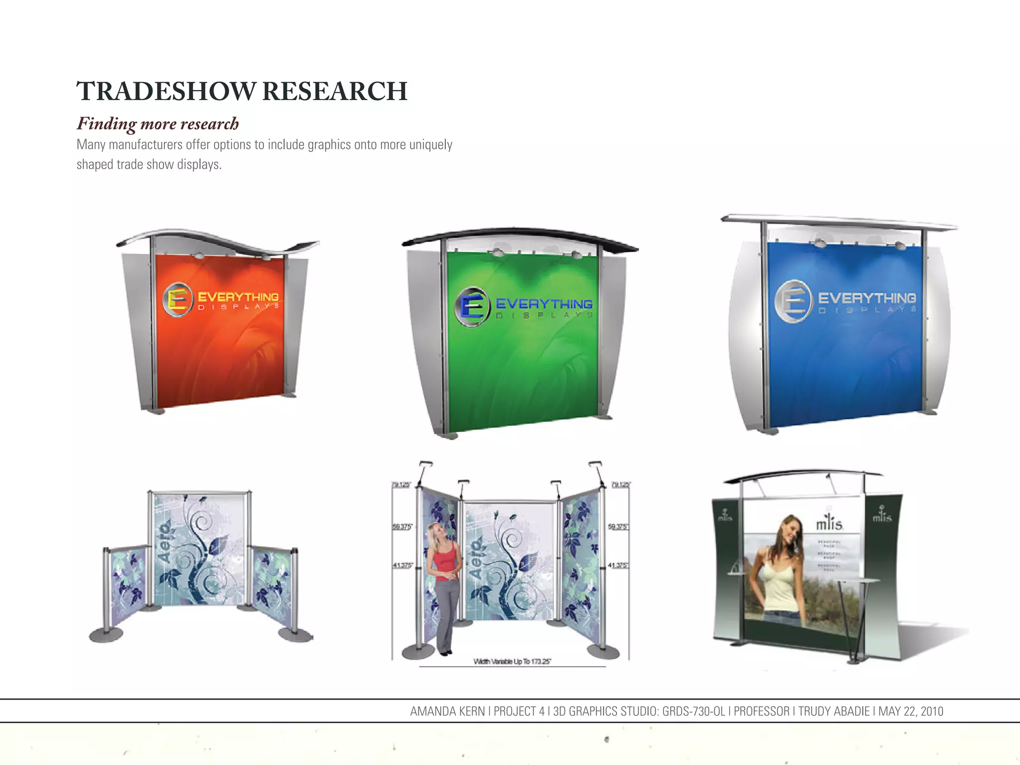 TRADESHOW RESEARCH
Finding more research
Many manufacturers offer options to include graphics onto more uniquely
shaped trade show displays.




                                                               AMANDA KERN | PROJECT 4 | 3D GRAPHICS STUDIO: GRDS-730-OL | PROFESSOR | TRUDY ABADIE | MAY 22, 2010
 