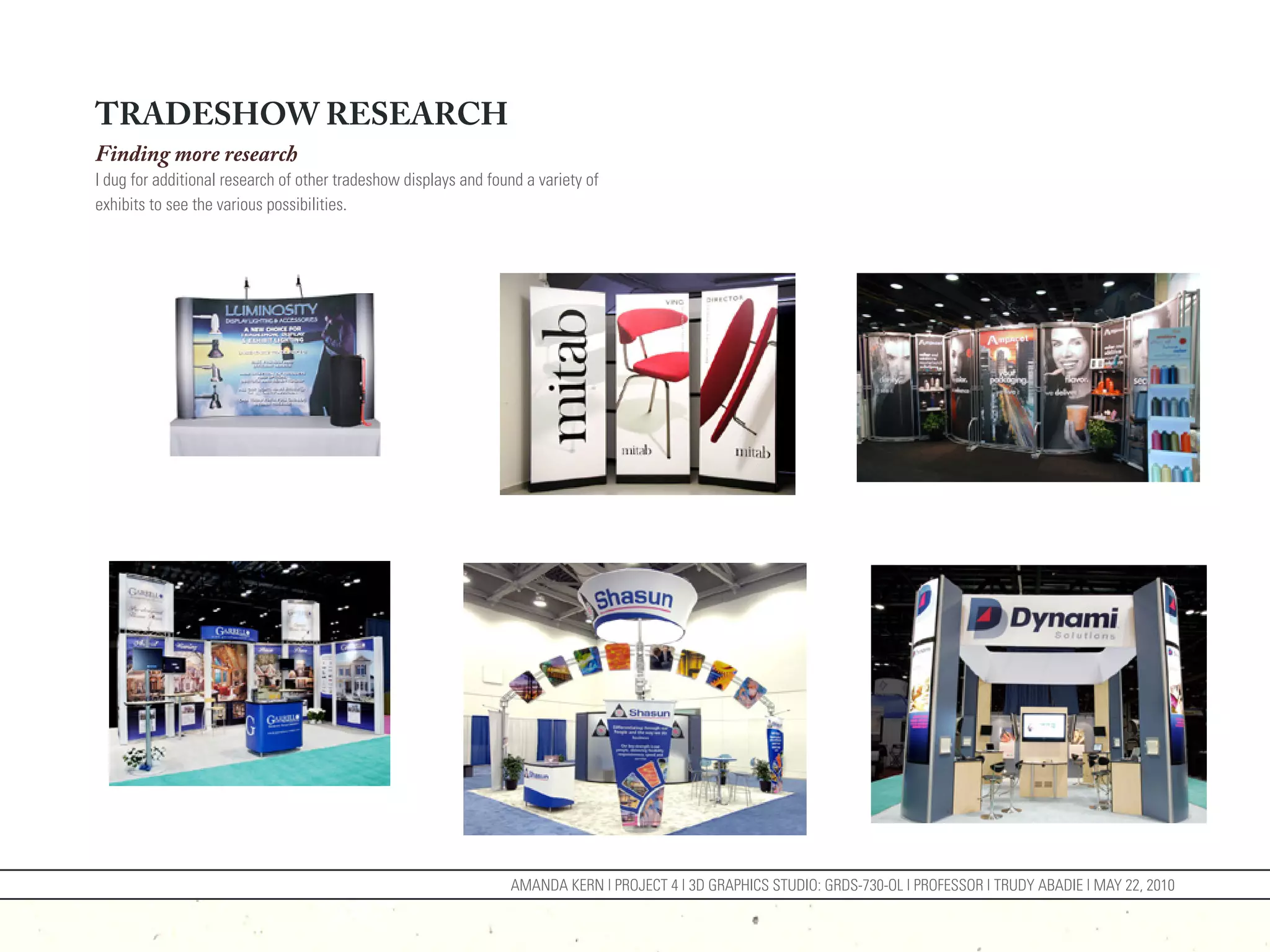 TRADESHOW RESEARCH
Finding more research
I dug for additional research of other tradeshow displays and found a variety of
exhibits to see the various possibilities.




                                                                  AMANDA KERN | PROJECT 4 | 3D GRAPHICS STUDIO: GRDS-730-OL | PROFESSOR | TRUDY ABADIE | MAY 22, 2010
 