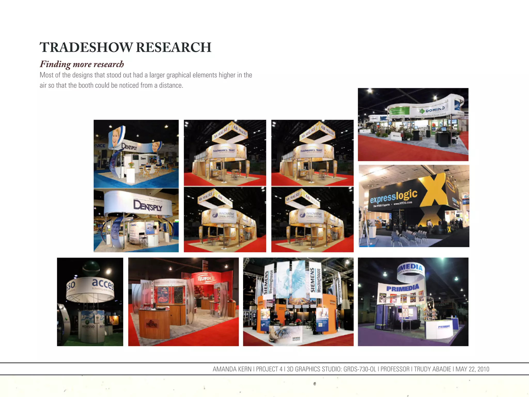 TRADESHOW RESEARCH
Finding more research
Most of the designs that stood out had a larger graphical elements higher in the
air so that the booth could be noticed from a distance.




                                                                 AMANDA KERN | PROJECT 4 | 3D GRAPHICS STUDIO: GRDS-730-OL | PROFESSOR | TRUDY ABADIE | MAY 22, 2010
 