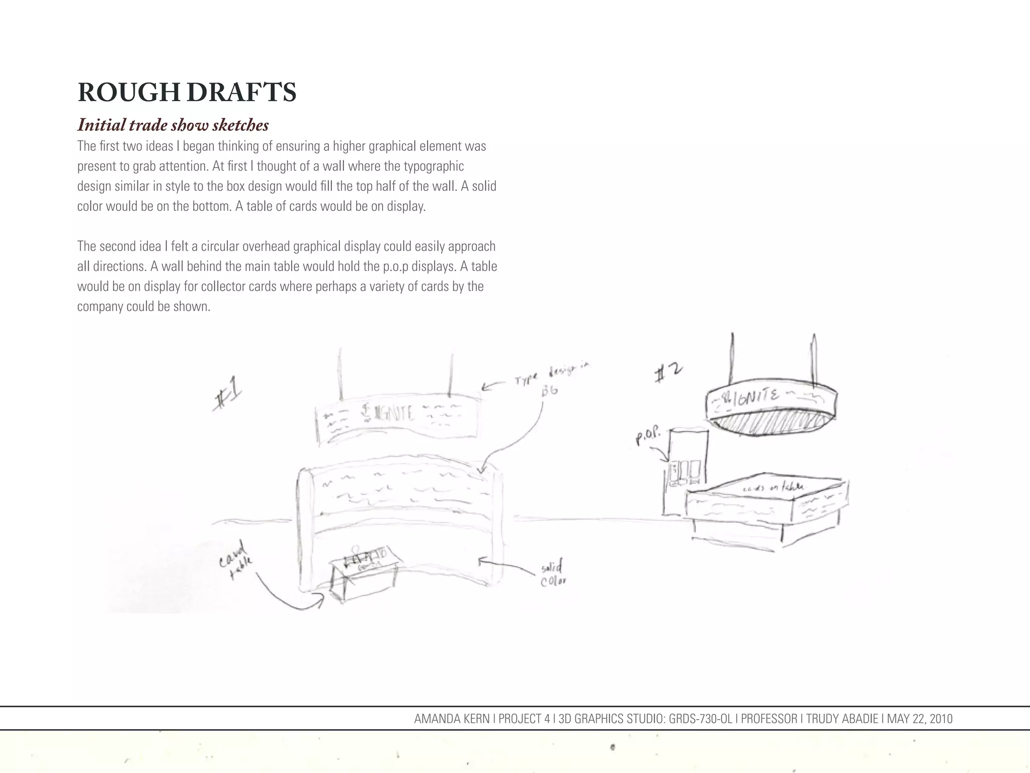 ROUGH DRAFTS
Initial trade show sketches
The first two ideas I began thinking of ensuring a higher graphical element was
present to grab attention. At first I thought of a wall where the typographic
design similar in style to the box design would fill the top half of the wall. A solid
color would be on the bottom. A table of cards would be on display.

The second idea I felt a circular overhead graphical display could easily approach
all directions. A wall behind the main table would hold the p.o.p displays. A table
would be on display for collector cards where perhaps a variety of cards by the
company could be shown.




                                                                     AMANDA KERN | PROJECT 4 | 3D GRAPHICS STUDIO: GRDS-730-OL | PROFESSOR | TRUDY ABADIE | MAY 22, 2010
 