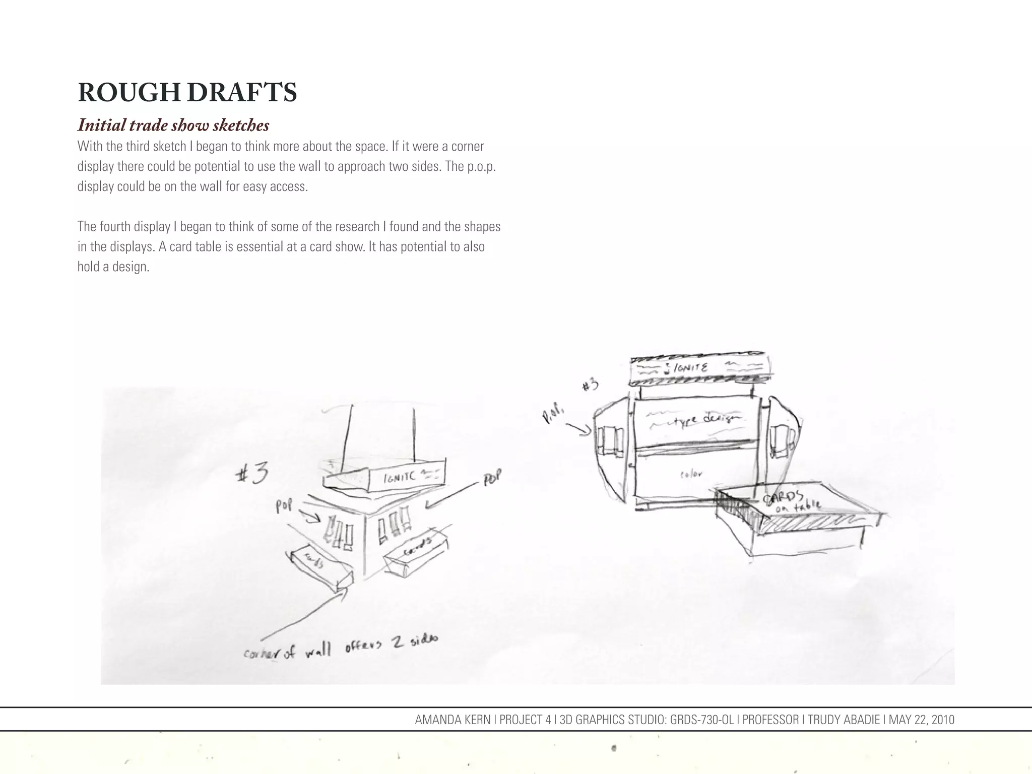 ROUGH DRAFTS
Initial trade show sketches
With the third sketch I began to think more about the space. If it were a corner
display there could be potential to use the wall to approach two sides. The p.o.p.
display could be on the wall for easy access.

The fourth display I began to think of some of the research I found and the shapes
in the displays. A card table is essential at a card show. It has potential to also
hold a design.




                                                                  AMANDA KERN | PROJECT 4 | 3D GRAPHICS STUDIO: GRDS-730-OL | PROFESSOR | TRUDY ABADIE | MAY 22, 2010
 