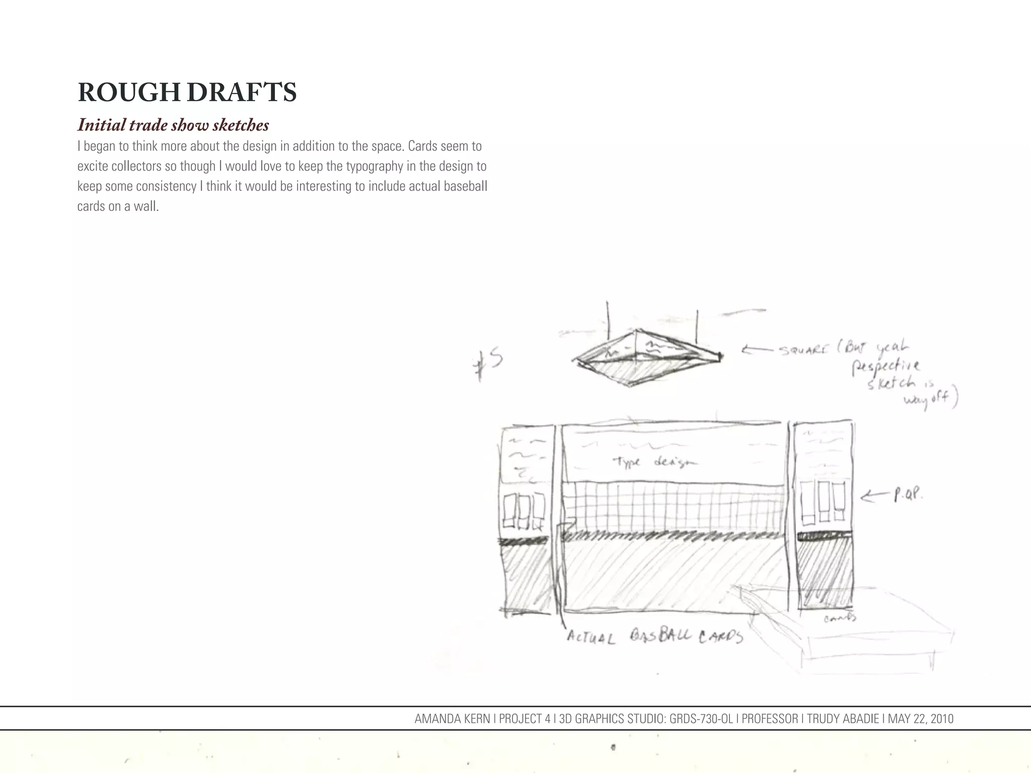 ROUGH DRAFTS
Initial trade show sketches
I began to think more about the design in addition to the space. Cards seem to
excite collectors so though I would love to keep the typography in the design to
keep some consistency I think it would be interesting to include actual baseball
cards on a wall.




                                                                 AMANDA KERN | PROJECT 4 | 3D GRAPHICS STUDIO: GRDS-730-OL | PROFESSOR | TRUDY ABADIE | MAY 22, 2010
 