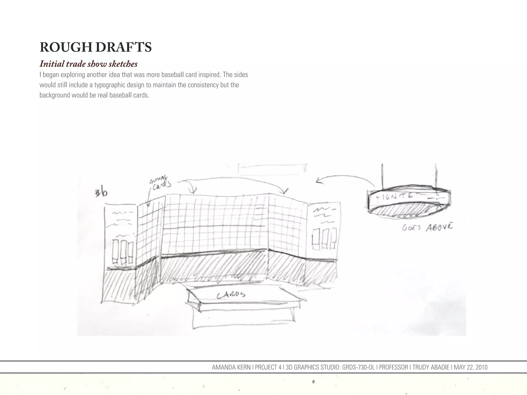 ROUGH DRAFTS
Initial trade show sketches
I began exploring another idea that was more baseball card inspired. The sides
would still include a typographic design to maintain the consistency but the
background would be real baseball cards.




                                                                AMANDA KERN | PROJECT 4 | 3D GRAPHICS STUDIO: GRDS-730-OL | PROFESSOR | TRUDY ABADIE | MAY 22, 2010
 