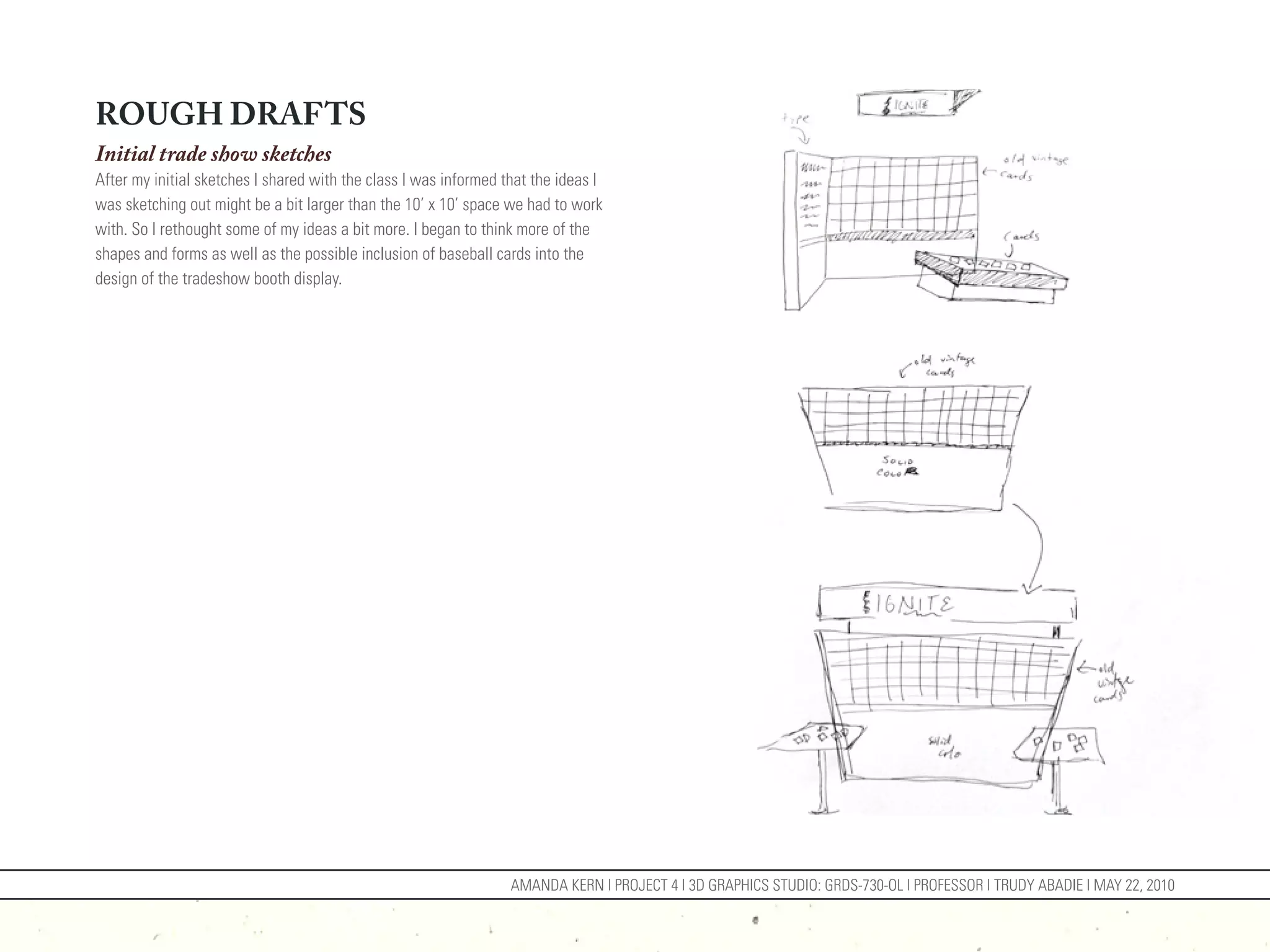 ROUGH DRAFTS
Initial trade show sketches
After my initial sketches I shared with the class I was informed that the ideas I
was sketching out might be a bit larger than the 10’ x 10’ space we had to work
with. So I rethought some of my ideas a bit more. I began to think more of the
shapes and forms as well as the possible inclusion of baseball cards into the
design of the tradeshow booth display.




                                                                  AMANDA KERN | PROJECT 4 | 3D GRAPHICS STUDIO: GRDS-730-OL | PROFESSOR | TRUDY ABADIE | MAY 22, 2010
 