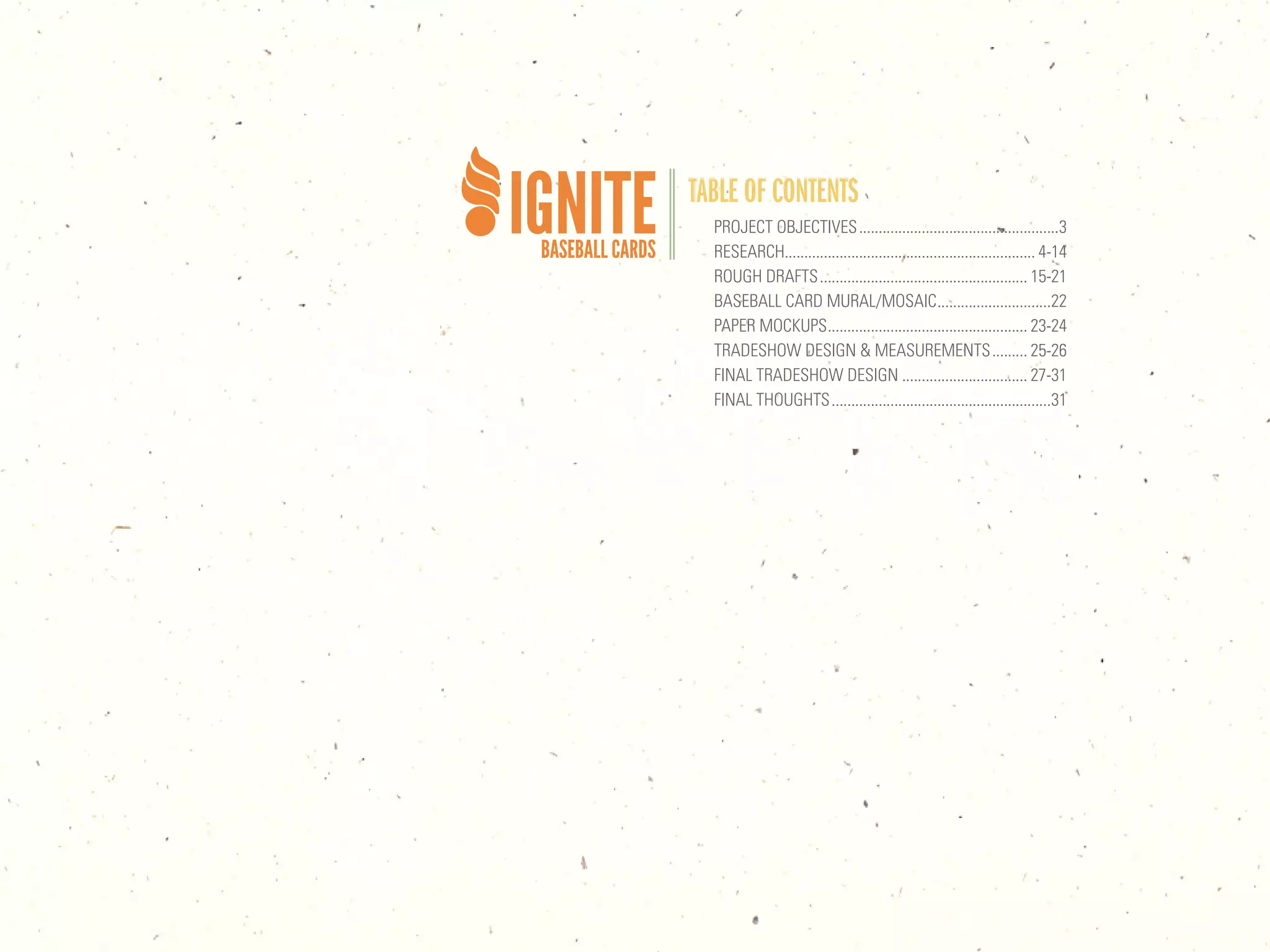 TABLE OF CONTENTS
  PROJECT OBJECTIVES ...................................................3
  RESEARCH................................................................ 4-14
  ROUGH DRAFTS ..................................................... 15-21
  BASEBALL CARD MURAL/MOSAIC .............................22
  PAPER MOCKUPS ................................................... 23-24
  TRADESHOW DESIGN & MEASUREMENTS ......... 25-26
  FINAL TRADESHOW DESIGN ................................ 27-31
  FINAL THOUGHTS ........................................................31
 
