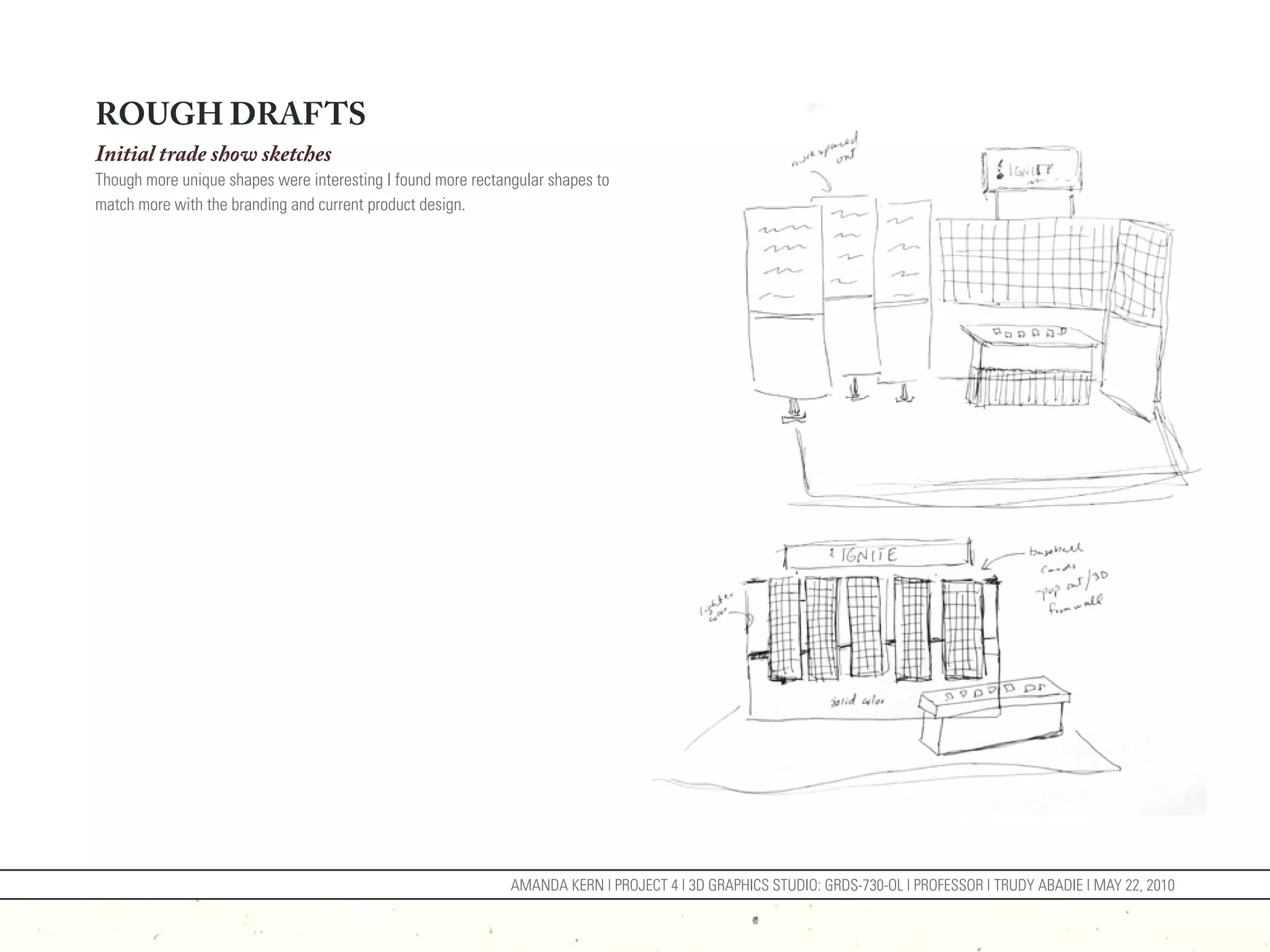 ROUGH DRAFTS
Initial trade show sketches
Though more unique shapes were interesting I found more rectangular shapes to
match more with the branding and current product design.




                                                              AMANDA KERN | PROJECT 4 | 3D GRAPHICS STUDIO: GRDS-730-OL | PROFESSOR | TRUDY ABADIE | MAY 22, 2010
 