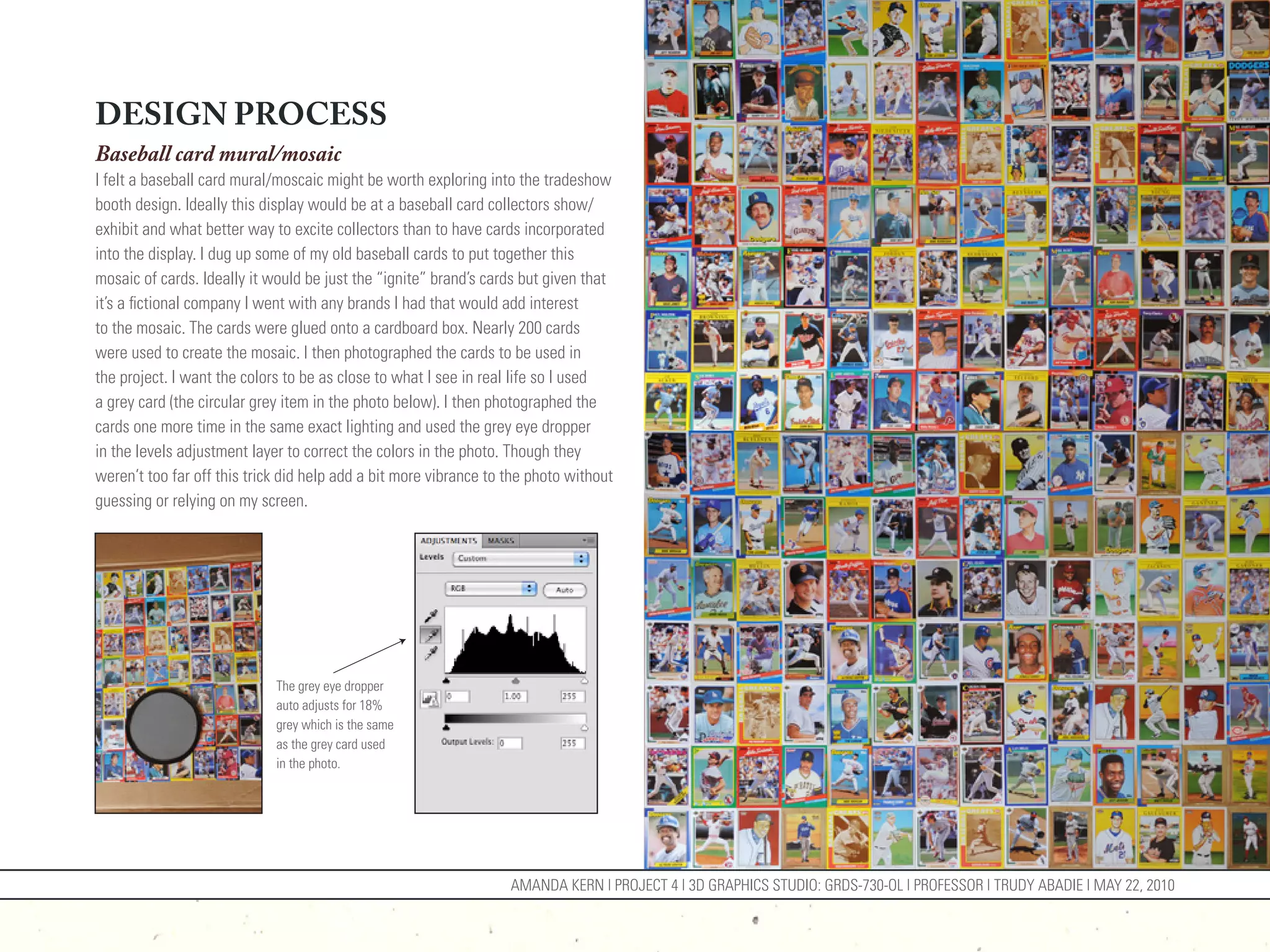 DESIGN PROCESS
Baseball card mural/mosaic
I felt a baseball card mural/moscaic might be worth exploring into the tradeshow
booth design. Ideally this display would be at a baseball card collectors show/
exhibit and what better way to excite collectors than to have cards incorporated
into the display. I dug up some of my old baseball cards to put together this
mosaic of cards. Ideally it would be just the “ignite” brand’s cards but given that
it’s a fictional company I went with any brands I had that would add interest
to the mosaic. The cards were glued onto a cardboard box. Nearly 200 cards
were used to create the mosaic. I then photographed the cards to be used in
the project. I want the colors to be as close to what I see in real life so I used
a grey card (the circular grey item in the photo below). I then photographed the
cards one more time in the same exact lighting and used the grey eye dropper
in the levels adjustment layer to correct the colors in the photo. Though they
weren’t too far off this trick did help add a bit more vibrance to the photo without
guessing or relying on my screen.




                             The grey eye dropper
                             auto adjusts for 18%
                             grey which is the same
                             as the grey card used
                             in the photo.




                                                                   AMANDA KERN | PROJECT 4 | 3D GRAPHICS STUDIO: GRDS-730-OL | PROFESSOR | TRUDY ABADIE | MAY 22, 2010
 