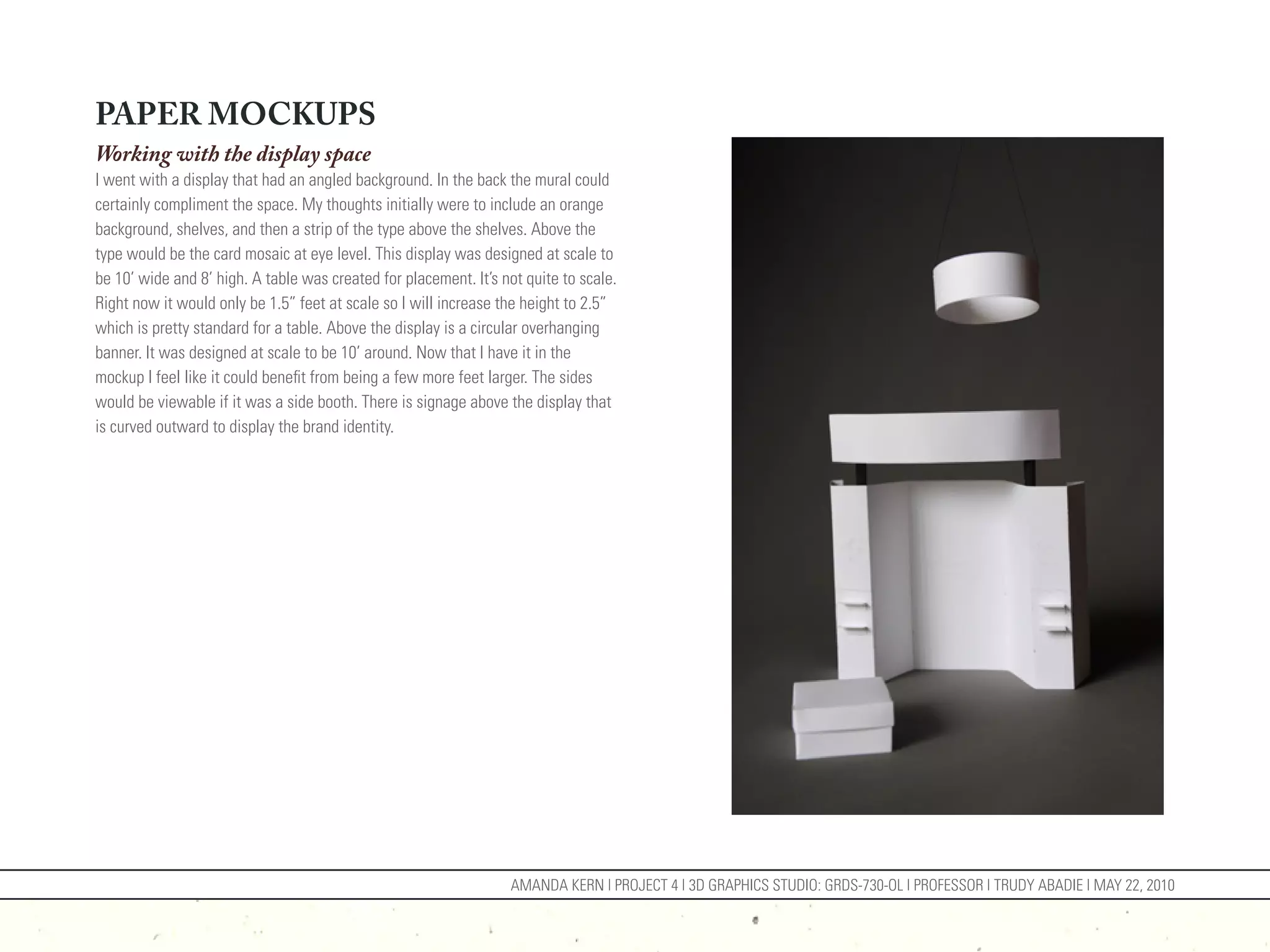 PAPER MOCKUPS
Working with the display space
I went with a display that had an angled background. In the back the mural could
certainly compliment the space. My thoughts initially were to include an orange
background, shelves, and then a strip of the type above the shelves. Above the
type would be the card mosaic at eye level. This display was designed at scale to
be 10’ wide and 8’ high. A table was created for placement. It’s not quite to scale.
Right now it would only be 1.5” feet at scale so I will increase the height to 2.5”
which is pretty standard for a table. Above the display is a circular overhanging
banner. It was designed at scale to be 10’ around. Now that I have it in the
mockup I feel like it could benefit from being a few more feet larger. The sides
would be viewable if it was a side booth. There is signage above the display that
is curved outward to display the brand identity.




                                                                  AMANDA KERN | PROJECT 4 | 3D GRAPHICS STUDIO: GRDS-730-OL | PROFESSOR | TRUDY ABADIE | MAY 22, 2010
 