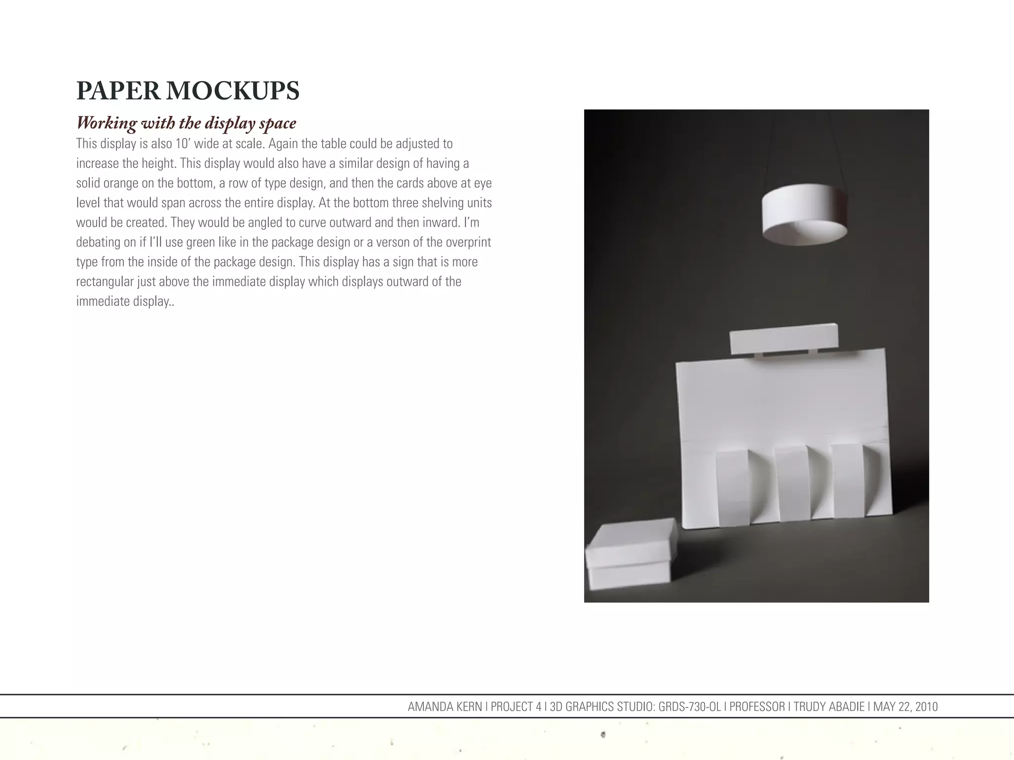 PAPER MOCKUPS
Working with the display space
This display is also 10’ wide at scale. Again the table could be adjusted to
increase the height. This display would also have a similar design of having a
solid orange on the bottom, a row of type design, and then the cards above at eye
level that would span across the entire display. At the bottom three shelving units
would be created. They would be angled to curve outward and then inward. I’m
debating on if I’ll use green like in the package design or a verson of the overprint
type from the inside of the package design. This display has a sign that is more
rectangular just above the immediate display which displays outward of the
immediate display..




                                                                   AMANDA KERN | PROJECT 4 | 3D GRAPHICS STUDIO: GRDS-730-OL | PROFESSOR | TRUDY ABADIE | MAY 22, 2010
 