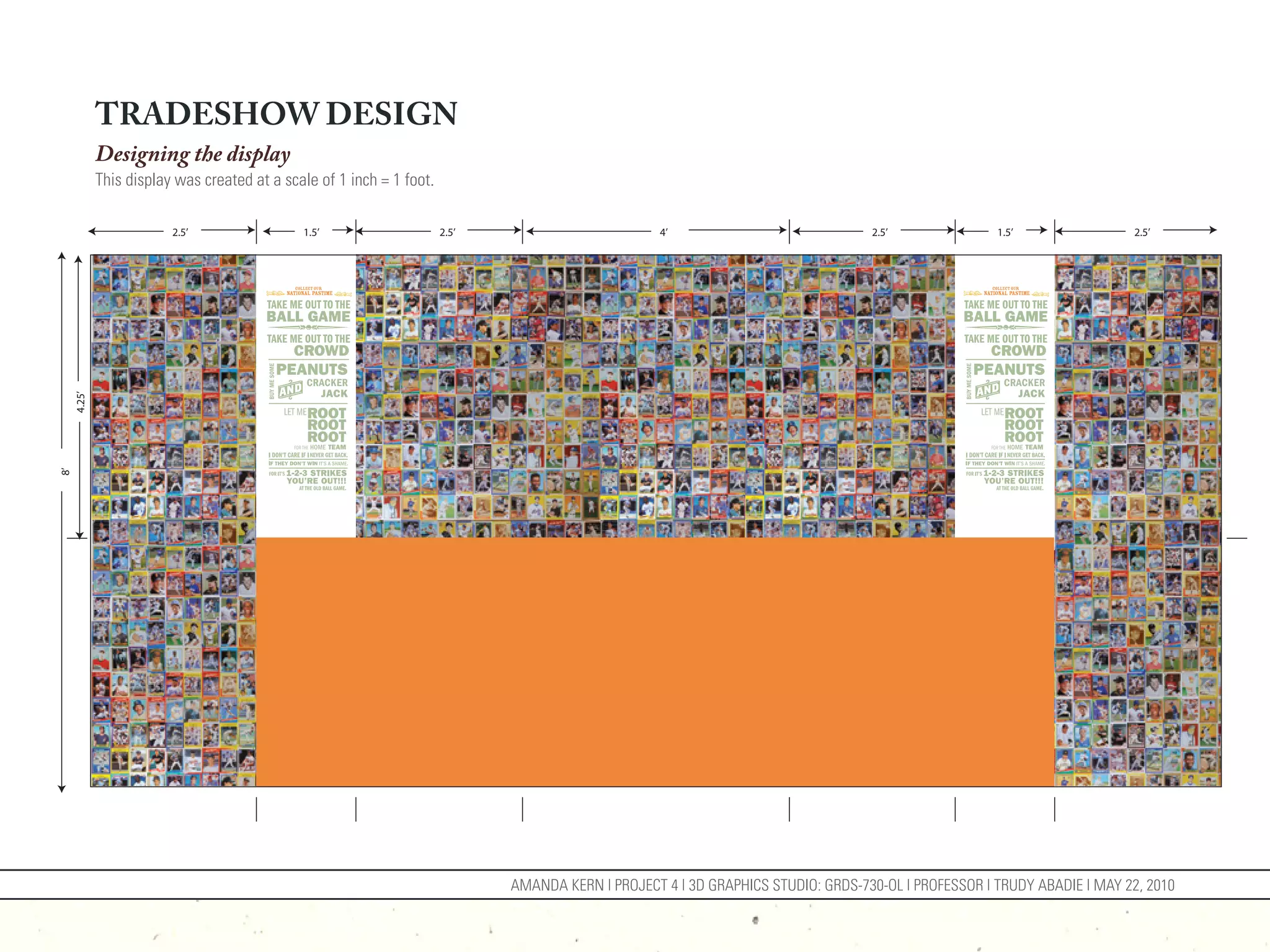 TRADESHOW DESIGN
             Designing the display
             This display was created at a scale of 1 inch = 1 foot.

                         2.5’                 1.5’                     2.5’                         4’                             2.5’               1.5’                2.5’
     4.25’
8’




                                                                              AMANDA KERN | PROJECT 4 | 3D GRAPHICS STUDIO: GRDS-730-OL | PROFESSOR | TRUDY ABADIE | MAY 22, 2010
 