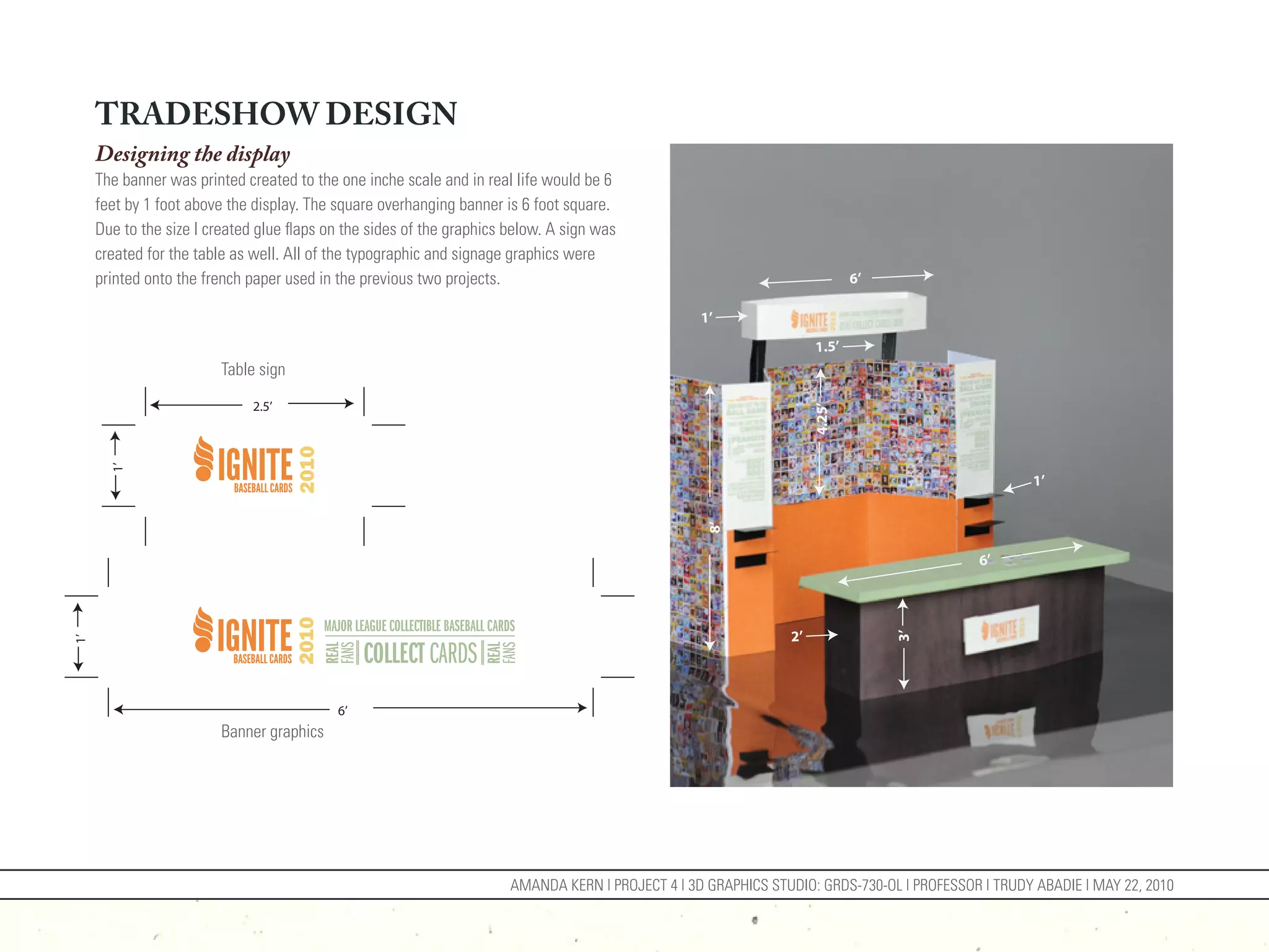 TRADESHOW DESIGN
     Designing the display
     The banner was printed created to the one inche scale and in real life would be 6
     feet by 1 foot above the display. The square overhanging banner is 6 foot square.
     Due to the size I created glue flaps on the sides of the graphics below. A sign was
     created for the table as well. All of the typographic and signage graphics were
     printed onto the french paper used in the previous two projects.                                                        6’

                                                                                                   1’
                                                                                                                     1.5’
                         Table sign

                              2.5’




                                                                                                                     4.25’
       1’




                                                                                                                                                     1’




                                                                                                    8’
                                                                                                                                             6’




                                                                                                                2’




                                                                                                                                  3’
1’




                                           6’
                         Banner graphics




                                                                       AMANDA KERN | PROJECT 4 | 3D GRAPHICS STUDIO: GRDS-730-OL | PROFESSOR | TRUDY ABADIE | MAY 22, 2010
 