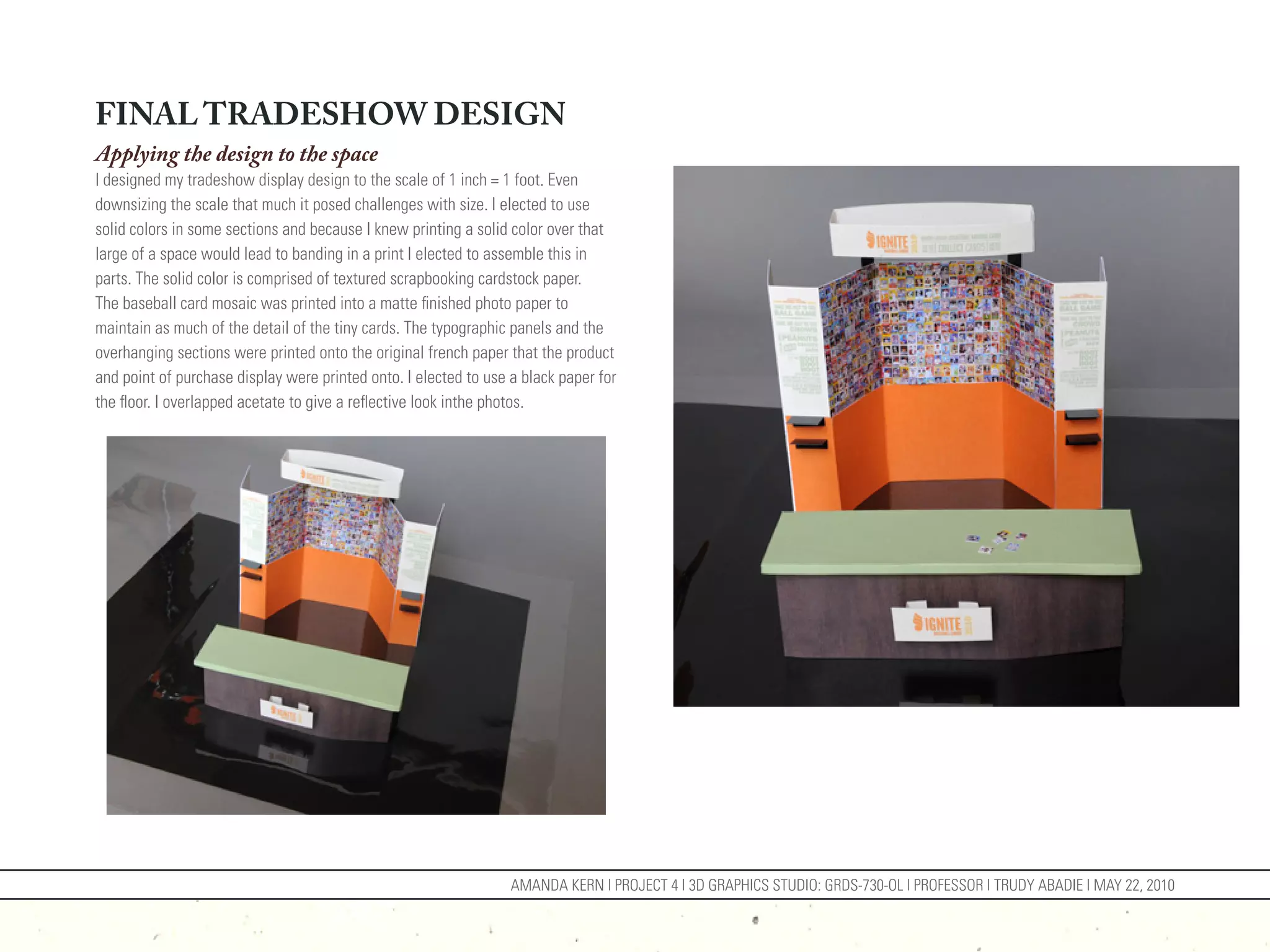 FINAL TRADESHOW DESIGN
Applying the design to the space
I designed my tradeshow display design to the scale of 1 inch = 1 foot. Even
downsizing the scale that much it posed challenges with size. I elected to use
solid colors in some sections and because I knew printing a solid color over that
large of a space would lead to banding in a print I elected to assemble this in
parts. The solid color is comprised of textured scrapbooking cardstock paper.
The baseball card mosaic was printed into a matte finished photo paper to
maintain as much of the detail of the tiny cards. The typographic panels and the
overhanging sections were printed onto the original french paper that the product
and point of purchase display were printed onto. I elected to use a black paper for
the floor. I overlapped acetate to give a reflective look inthe photos.




                                                                  AMANDA KERN | PROJECT 4 | 3D GRAPHICS STUDIO: GRDS-730-OL | PROFESSOR | TRUDY ABADIE | MAY 22, 2010
 