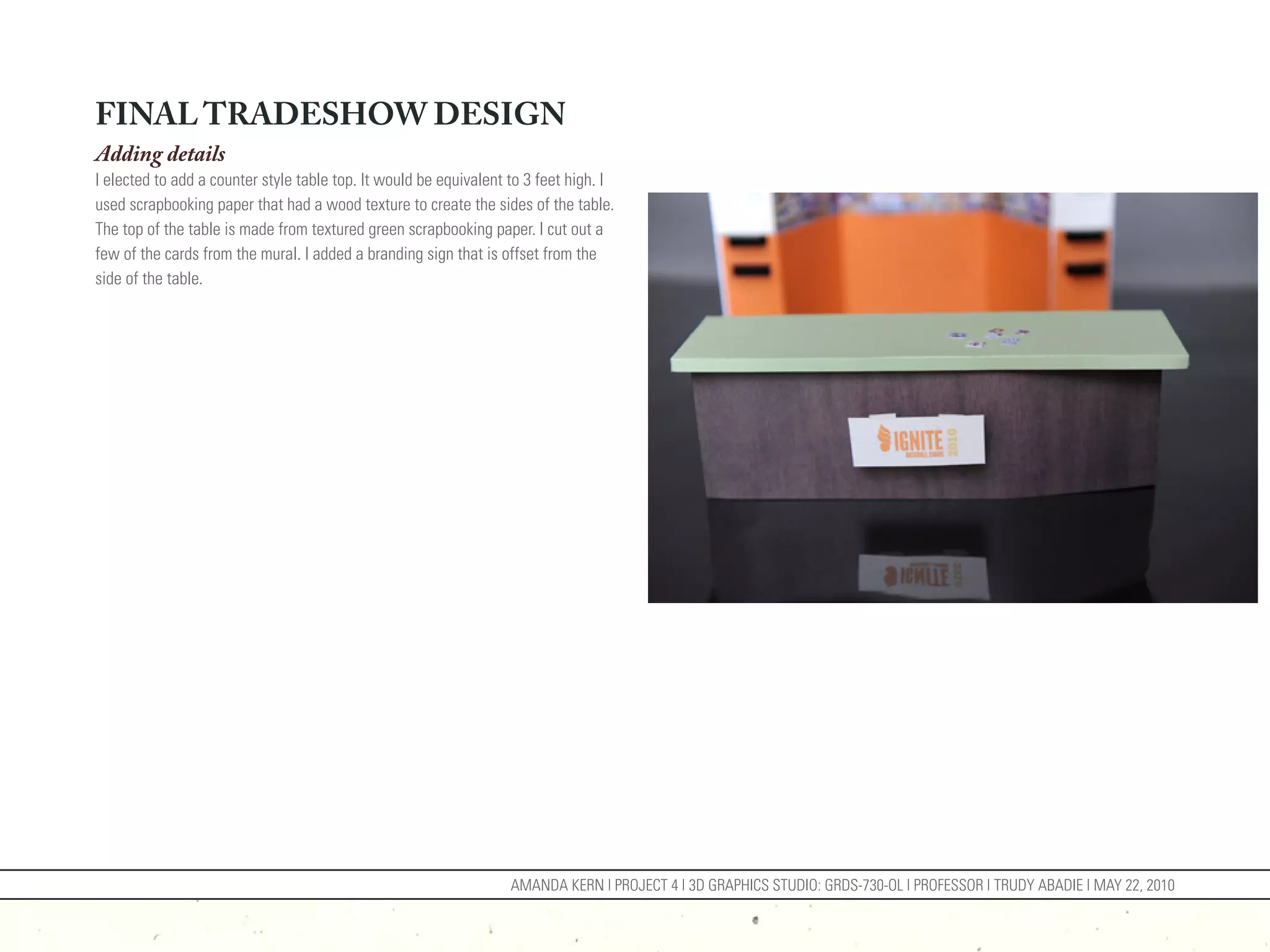 FINAL TRADESHOW DESIGN
Adding details
I elected to add a counter style table top. It would be equivalent to 3 feet high. I
used scrapbooking paper that had a wood texture to create the sides of the table.
The top of the table is made from textured green scrapbooking paper. I cut out a
few of the cards from the mural. I added a branding sign that is offset from the
side of the table.




                                                                   AMANDA KERN | PROJECT 4 | 3D GRAPHICS STUDIO: GRDS-730-OL | PROFESSOR | TRUDY ABADIE | MAY 22, 2010
 