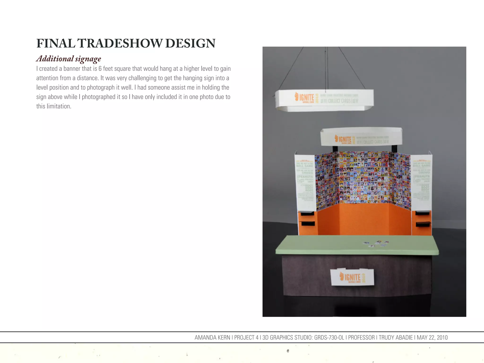 FINAL TRADESHOW DESIGN
Additional signage
I created a banner that is 6 feet square that would hang at a higher level to gain
attention from a distance. It was very challenging to get the hanging sign into a
level position and to photograph it well. I had someone assist me in holding the
sign above while I photographed it so I have only included it in one photo due to
this limitation.




                                                                  AMANDA KERN | PROJECT 4 | 3D GRAPHICS STUDIO: GRDS-730-OL | PROFESSOR | TRUDY ABADIE | MAY 22, 2010
 