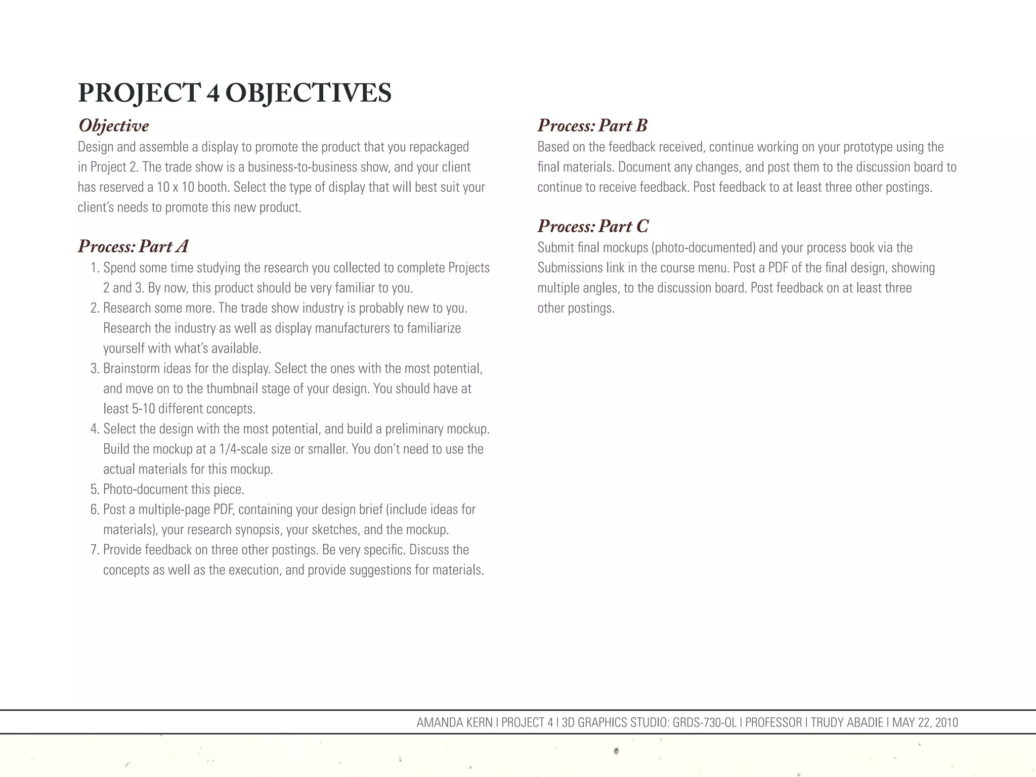 PROJECT 4 OBJECTIVES
Objective                                                                                Process: Part B
Design and assemble a display to promote the product that you repackaged                 Based on the feedback received, continue working on your prototype using the
in Project 2. The trade show is a business-to-business show, and your client             final materials. Document any changes, and post them to the discussion board to
has reserved a 10 x 10 booth. Select the type of display that will best suit your        continue to receive feedback. Post feedback to at least three other postings.
client’s needs to promote this new product.
                                                                                         Process: Part C
Process: Part A                                                                          Submit final mockups (photo-documented) and your process book via the
  1. Spend some time studying the research you collected to complete Projects            Submissions link in the course menu. Post a PDF of the final design, showing
     2 and 3. By now, this product should be very familiar to you.                       multiple angles, to the discussion board. Post feedback on at least three
  2. Research some more. The trade show industry is probably new to you.                 other postings.
     Research the industry as well as display manufacturers to familiarize
     yourself with what’s available.
  3. Brainstorm ideas for the display. Select the ones with the most potential,
     and move on to the thumbnail stage of your design. You should have at
     least 5-10 different concepts.
  4. Select the design with the most potential, and build a preliminary mockup.
     Build the mockup at a 1/4-scale size or smaller. You don’t need to use the
     actual materials for this mockup.
  5. Photo-document this piece.
  6. Post a multiple-page PDF, containing your design brief (include ideas for
     materials), your research synopsis, your sketches, and the mockup.
  7. Provide feedback on three other postings. Be very specific. Discuss the
     concepts as well as the execution, and provide suggestions for materials.




                                                                   AMANDA KERN | PROJECT 4 | 3D GRAPHICS STUDIO: GRDS-730-OL | PROFESSOR | TRUDY ABADIE | MAY 22, 2010
 