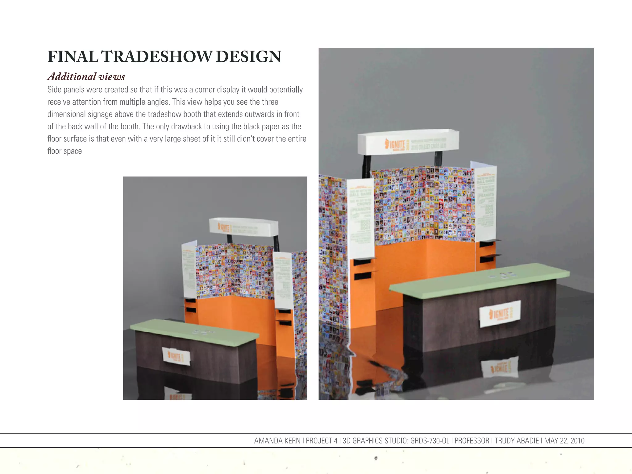 FINAL TRADESHOW DESIGN
Additional views
Side panels were created so that if this was a corner display it would potentially
receive attention from multiple angles. This view helps you see the three
dimensional signage above the tradeshow booth that extends outwards in front
of the back wall of the booth. The only drawback to using the black paper as the
floor surface is that even with a very large sheet of it it still didn’t cover the entire
floor space




                                                                       AMANDA KERN | PROJECT 4 | 3D GRAPHICS STUDIO: GRDS-730-OL | PROFESSOR | TRUDY ABADIE | MAY 22, 2010
 