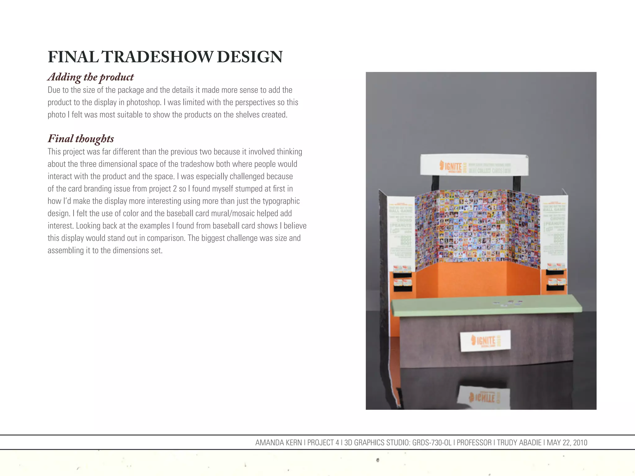 FINAL TRADESHOW DESIGN
Adding the product
Due to the size of the package and the details it made more sense to add the
product to the display in photoshop. I was limited with the perspectives so this
photo I felt was most suitable to show the products on the shelves created.

Final thoughts
This project was far different than the previous two because it involved thinking
about the three dimensional space of the tradeshow both where people would
interact with the product and the space. I was especially challenged because
of the card branding issue from project 2 so I found myself stumped at first in
how I’d make the display more interesting using more than just the typographic
design. I felt the use of color and the baseball card mural/mosaic helped add
interest. Looking back at the examples I found from baseball card shows I believe
this display would stand out in comparison. The biggest challenge was size and
assembling it to the dimensions set.




                                                                  AMANDA KERN | PROJECT 4 | 3D GRAPHICS STUDIO: GRDS-730-OL | PROFESSOR | TRUDY ABADIE | MAY 22, 2010
 