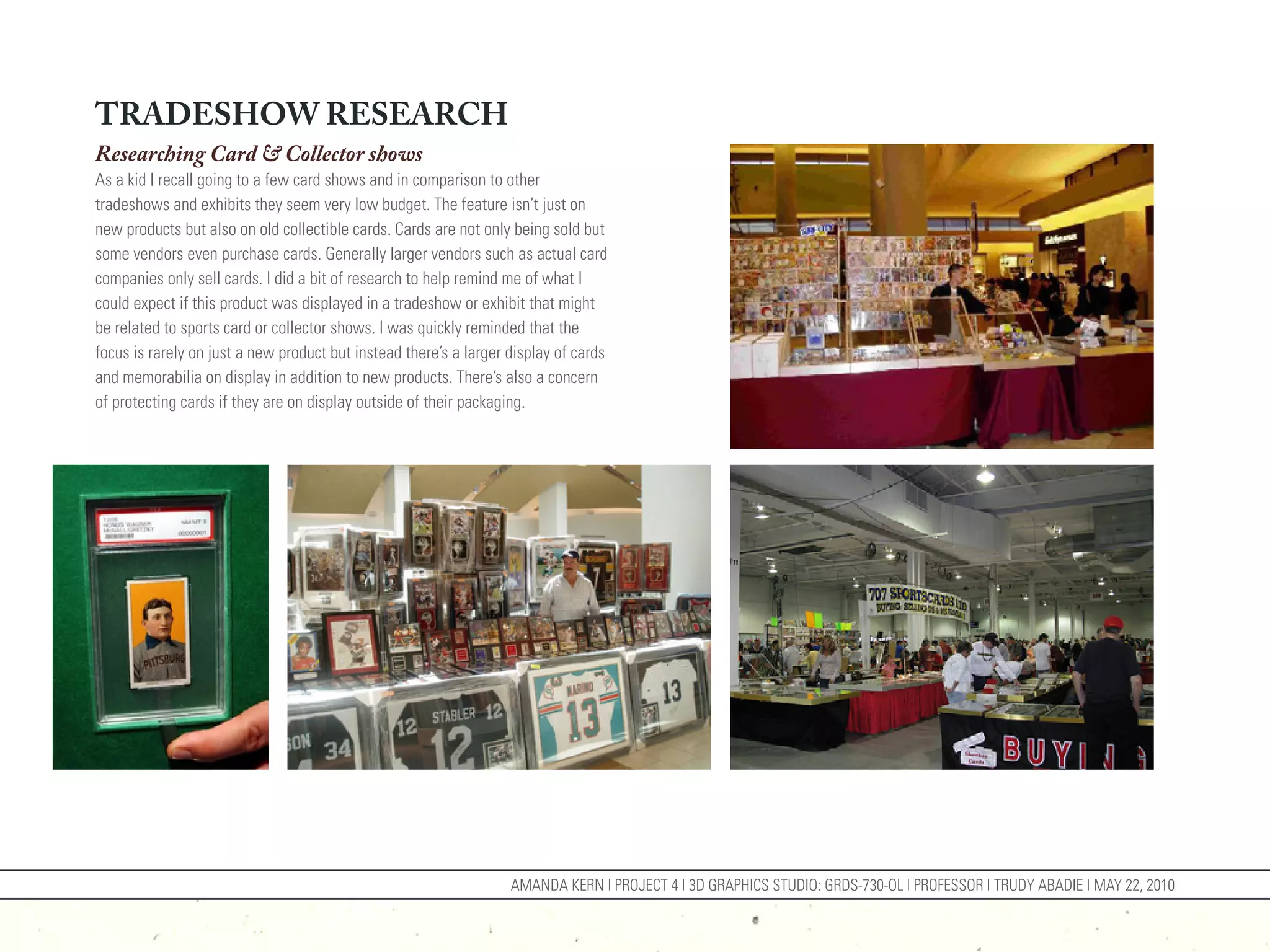 TRADESHOW RESEARCH
Researching Card & Collector shows
As a kid I recall going to a few card shows and in comparison to other
tradeshows and exhibits they seem very low budget. The feature isn’t just on
new products but also on old collectible cards. Cards are not only being sold but
some vendors even purchase cards. Generally larger vendors such as actual card
companies only sell cards. I did a bit of research to help remind me of what I
could expect if this product was displayed in a tradeshow or exhibit that might
be related to sports card or collector shows. I was quickly reminded that the
focus is rarely on just a new product but instead there’s a larger display of cards
and memorabilia on display in addition to new products. There’s also a concern
of protecting cards if they are on display outside of their packaging.




                                                                   AMANDA KERN | PROJECT 4 | 3D GRAPHICS STUDIO: GRDS-730-OL | PROFESSOR | TRUDY ABADIE | MAY 22, 2010
 