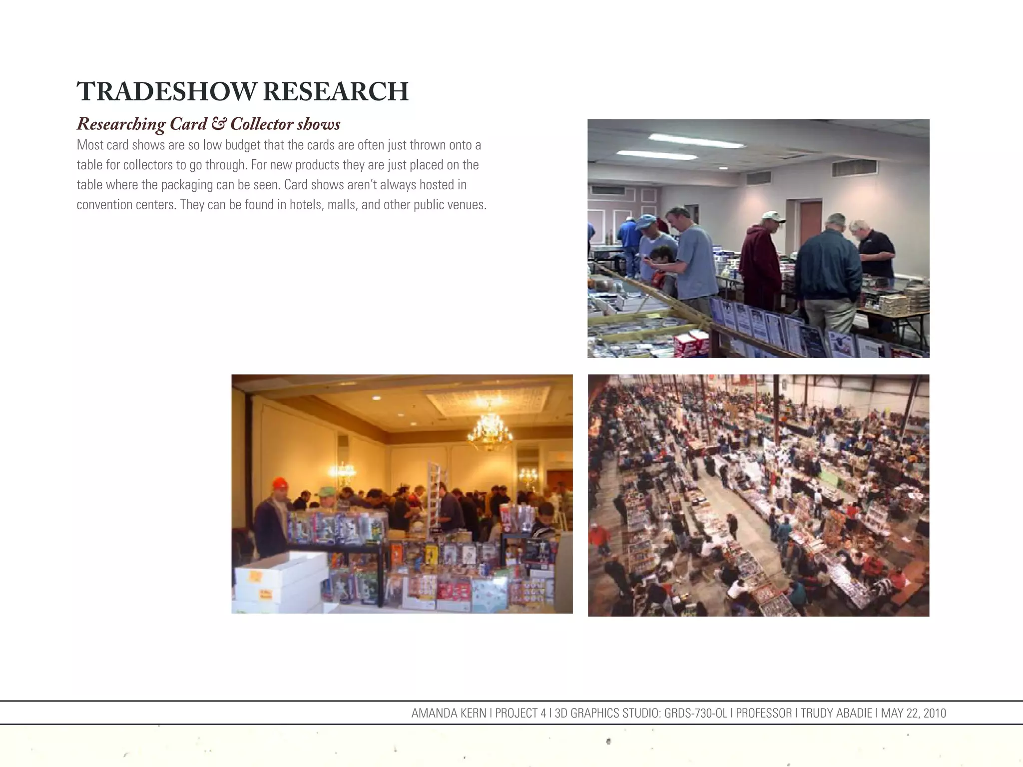 TRADESHOW RESEARCH
Researching Card & Collector shows
Most card shows are so low budget that the cards are often just thrown onto a
table for collectors to go through. For new products they are just placed on the
table where the packaging can be seen. Card shows aren’t always hosted in
convention centers. They can be found in hotels, malls, and other public venues.




                                                                 AMANDA KERN | PROJECT 4 | 3D GRAPHICS STUDIO: GRDS-730-OL | PROFESSOR | TRUDY ABADIE | MAY 22, 2010
 