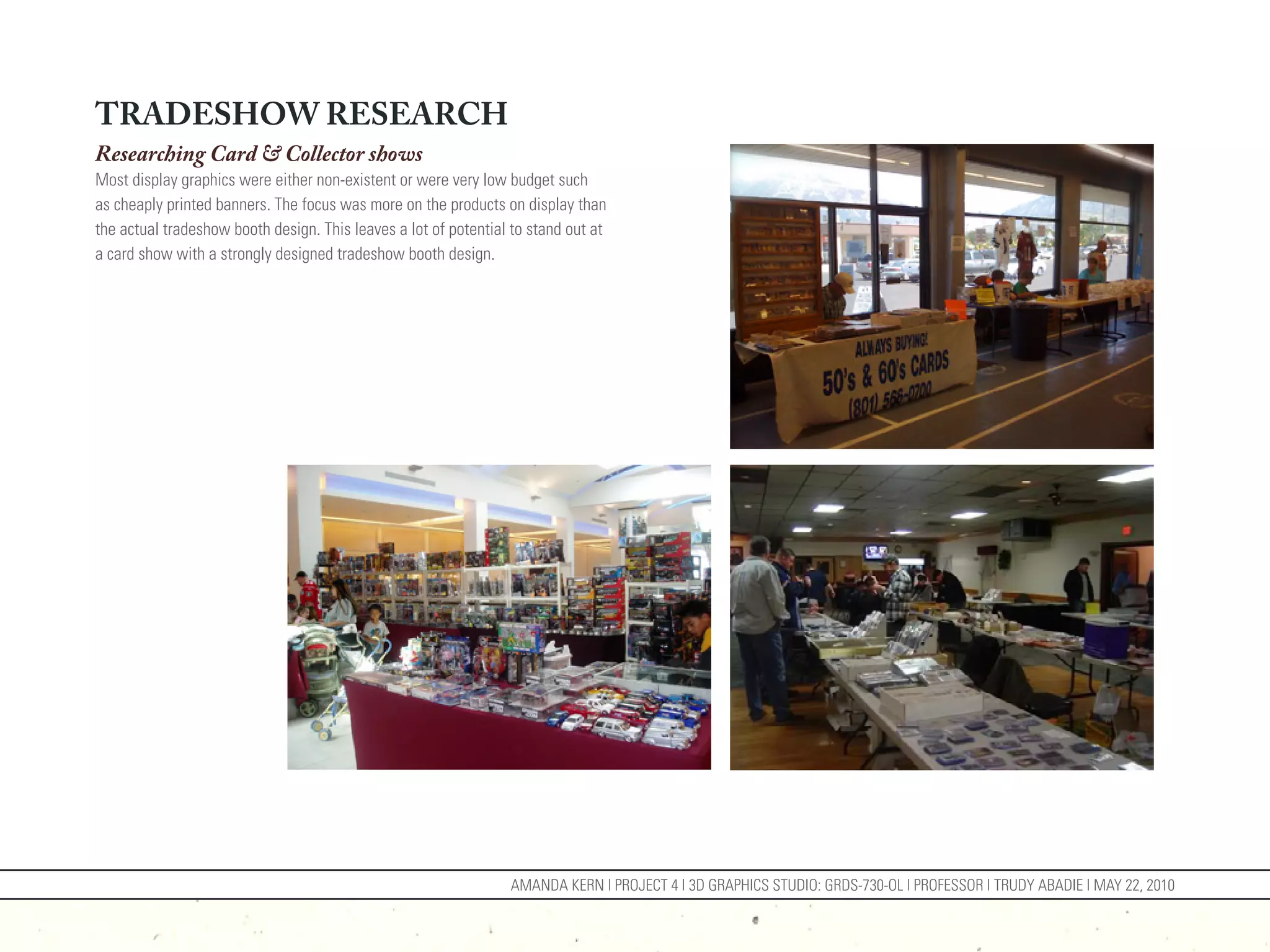 TRADESHOW RESEARCH
Researching Card & Collector shows
Most display graphics were either non-existent or were very low budget such
as cheaply printed banners. The focus was more on the products on display than
the actual tradeshow booth design. This leaves a lot of potential to stand out at
a card show with a strongly designed tradeshow booth design.




                                                                 AMANDA KERN | PROJECT 4 | 3D GRAPHICS STUDIO: GRDS-730-OL | PROFESSOR | TRUDY ABADIE | MAY 22, 2010
 