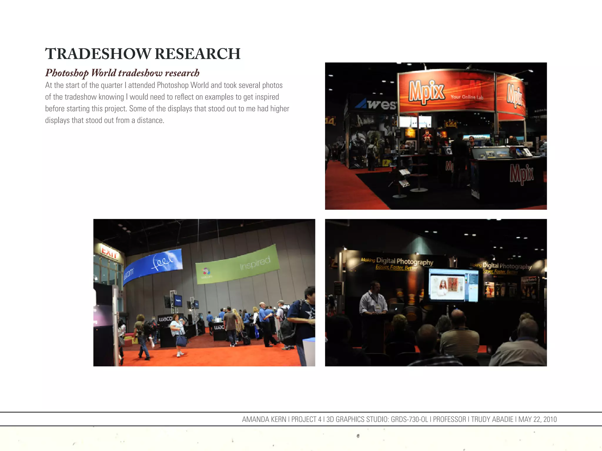 TRADESHOW RESEARCH
Photoshop World tradeshow research
At the start of the quarter I attended Photoshop World and took several photos
of the tradeshow knowing I would need to reflect on examples to get inspired
before starting this project. Some of the displays that stood out to me had higher
displays that stood out from a distance.




                                                                  AMANDA KERN | PROJECT 4 | 3D GRAPHICS STUDIO: GRDS-730-OL | PROFESSOR | TRUDY ABADIE | MAY 22, 2010
 
