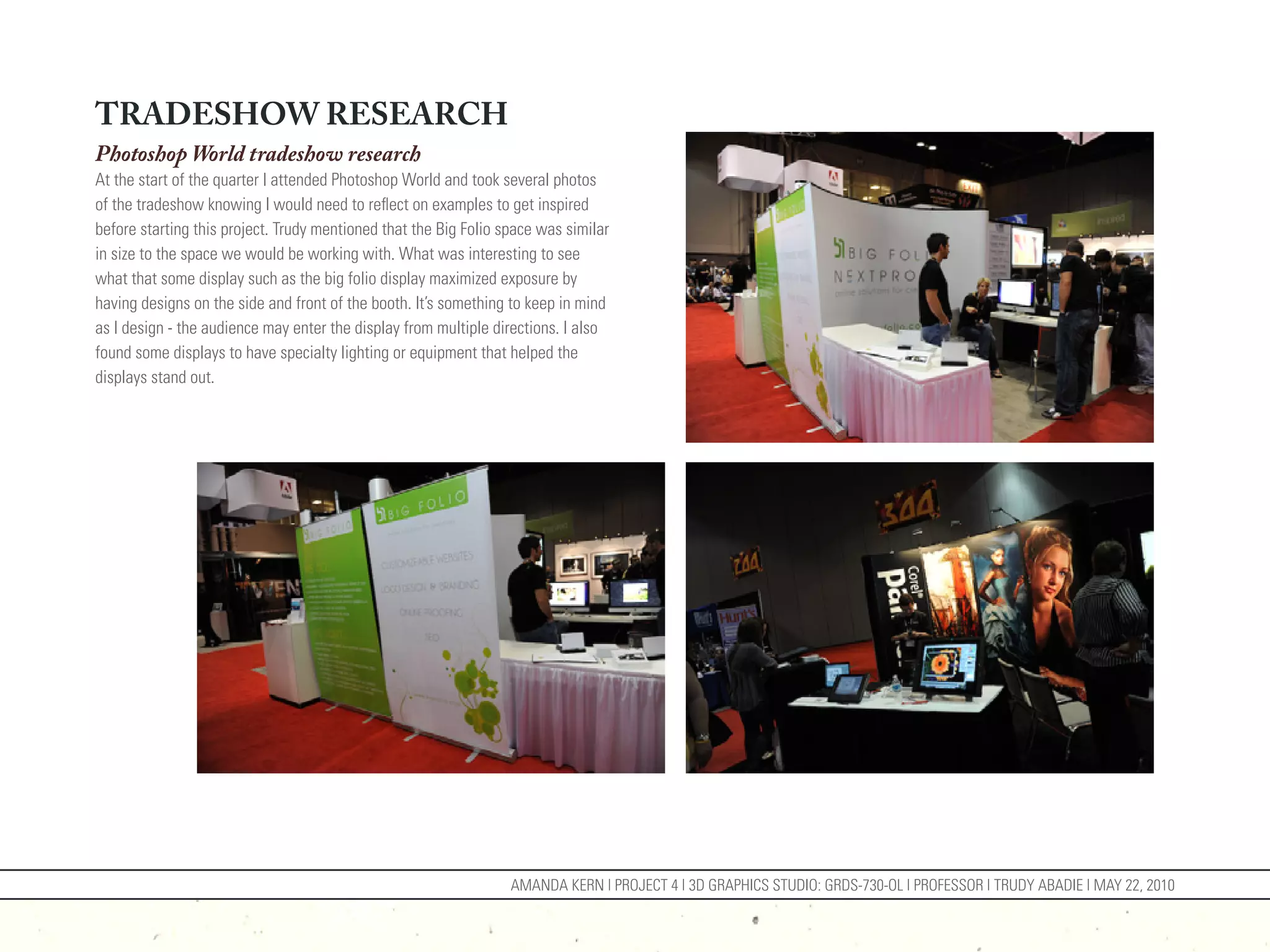 TRADESHOW RESEARCH
Photoshop World tradeshow research
At the start of the quarter I attended Photoshop World and took several photos
of the tradeshow knowing I would need to reflect on examples to get inspired
before starting this project. Trudy mentioned that the Big Folio space was similar
in size to the space we would be working with. What was interesting to see
what that some display such as the big folio display maximized exposure by
having designs on the side and front of the booth. It’s something to keep in mind
as I design - the audience may enter the display from multiple directions. I also
found some displays to have specialty lighting or equipment that helped the
displays stand out.




                                                                  AMANDA KERN | PROJECT 4 | 3D GRAPHICS STUDIO: GRDS-730-OL | PROFESSOR | TRUDY ABADIE | MAY 22, 2010
 