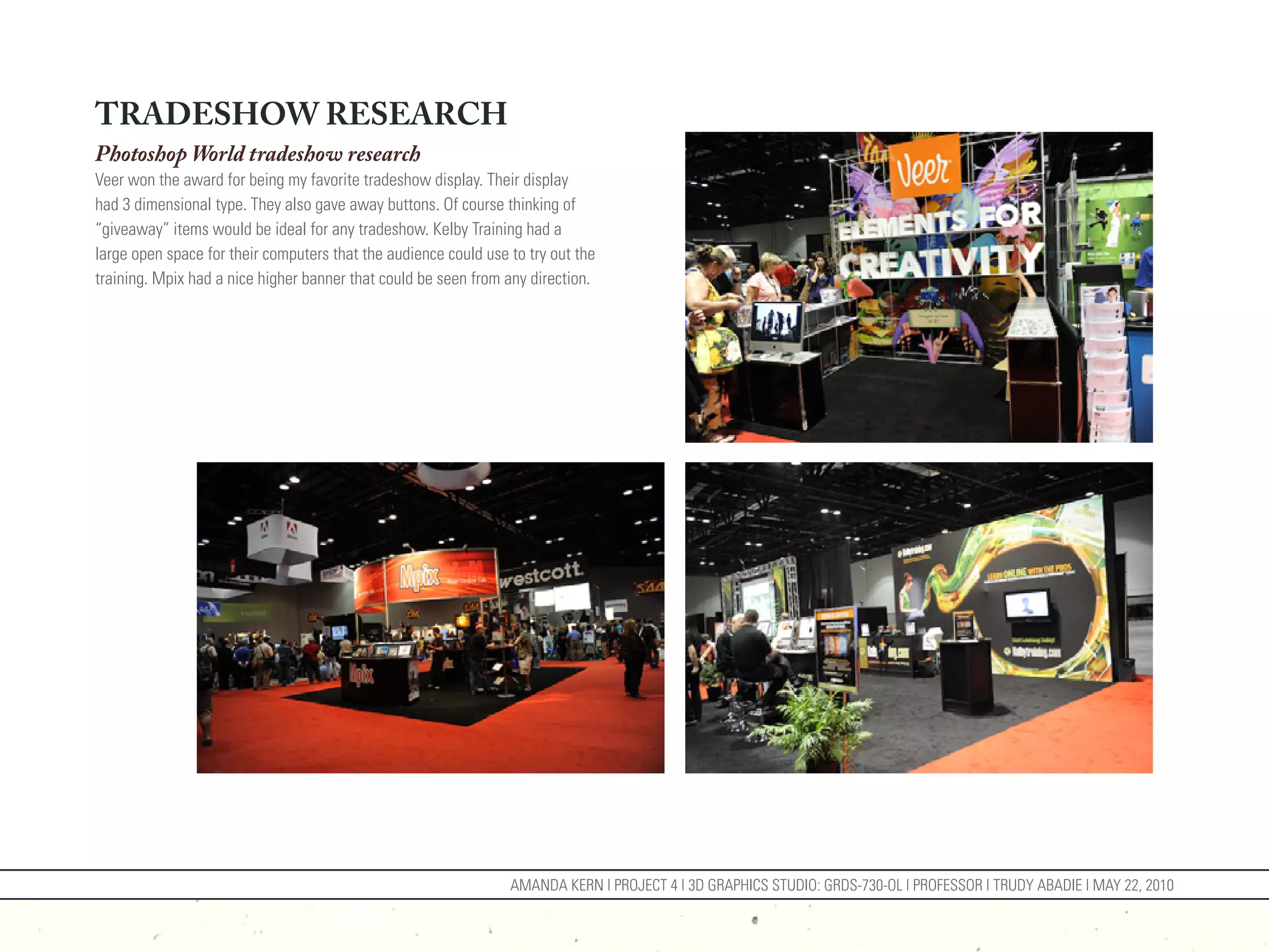 TRADESHOW RESEARCH
Photoshop World tradeshow research
Veer won the award for being my favorite tradeshow display. Their display
had 3 dimensional type. They also gave away buttons. Of course thinking of
“giveaway” items would be ideal for any tradeshow. Kelby Training had a
large open space for their computers that the audience could use to try out the
training. Mpix had a nice higher banner that could be seen from any direction.




                                                                 AMANDA KERN | PROJECT 4 | 3D GRAPHICS STUDIO: GRDS-730-OL | PROFESSOR | TRUDY ABADIE | MAY 22, 2010
 
