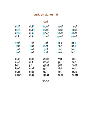 veilig en vlot kern 6

                       duif
duif    duif           hoef        zeef     eef
dief    duim           boef         leef   zeef
doof    duik           poef        beef    geef
duf     duin           zoef        geef    weef

muf       of            af          fee    hop
duf     dof            maf         zee     hok
 juf    bof            gaf          ree    hof
suf      lof           waf         mee     hol

duif    duif           zeep        wat     fee
dief    duf            zeef        gat     zee
lief    juf            geef        giet    zeef
leef    muf            gaf         niet    leef
geef    mug            gat         net     leeft
geeft   mag            gaat        nest    heeft

                      33/34
 