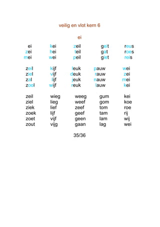 veilig en vlot kern 6

                        ei
 ei    kei            zeil             geit   reus
zei    hei             teil            gat    roes
mei    wei            peil             giet   reis

zeil   kijf          leuk       pauw          wei
ziel   vijf         deuk        rauw          zei
zal     lijf         jeuk       nauw          mei
zool   wijf         reuk         lauw         kei

zeil   wieg            weeg        gum        kei
ziel   lieg            weef        gom        koe
ziek   lief            zeef        tom        roe
zoek   lijf            geef        tam        rij
zoet   vijf            geen        lam        wij
zout   vijg            gaan        lag        wei

                      35/36
 