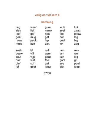 veilig en vlot kern 6

               herhaling
lieg   weef       gum             leuk   luik
ziek   lief       nauw            zeef   zaag
leef   gaf        niet            fee    pauw
geef   mug        gat             net    leg
rauw   peuk       lap             geel   big
muis   buit       ziet            lek    zag

zoek   lijf       ruit            tam    reis
bouw   vijf       geen            lam    wei
zout   vijg       gaas            tuin   lag
duif   wat        fee             goot   gil
dief   suf        gat             zee    paul
juf    geef       lauw            giet   loop

                 37/38
 