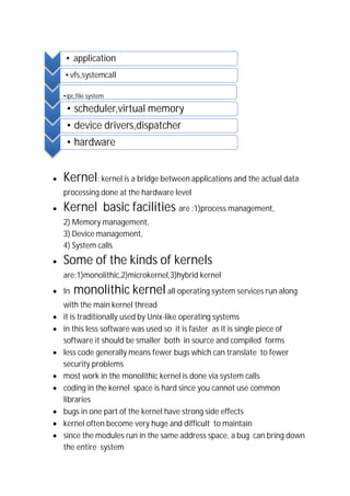 ∑ Kernel: kernel is a bridge between applications and the actual data
processing done at the hardware level
∑ Kernel basic facilities are :1)process management,
2) Memory management,
3) Device management,
4) System calls
∑ Some of the kinds of kernels
are:1)monolithic,2)microkernel,3)hybrid kernel
∑ In monolithic kernel all operating system services run along
with the main kernel thread
∑ it is traditionally used by Unix-like operating systems
∑ in this less software was used so it is faster as it is single piece of
software it should be smaller both in source and compiled forms
∑ less code generally means fewer bugs which can translate to fewer
security problems
∑ most work in the monolithic kernel is done via system calls
∑ coding in the kernel space is hard since you cannot use common
libraries
∑ bugs in one part of the kernel have strong side effects
∑ kernel often become very huge and difficult to maintain
∑ since the modules run in the same address space, a bug can bring down
the entire system
• application
•vfs,systemcall
•ipc,file system
• scheduler,virtual memory
• device drivers,dispatcher
• hardware
 