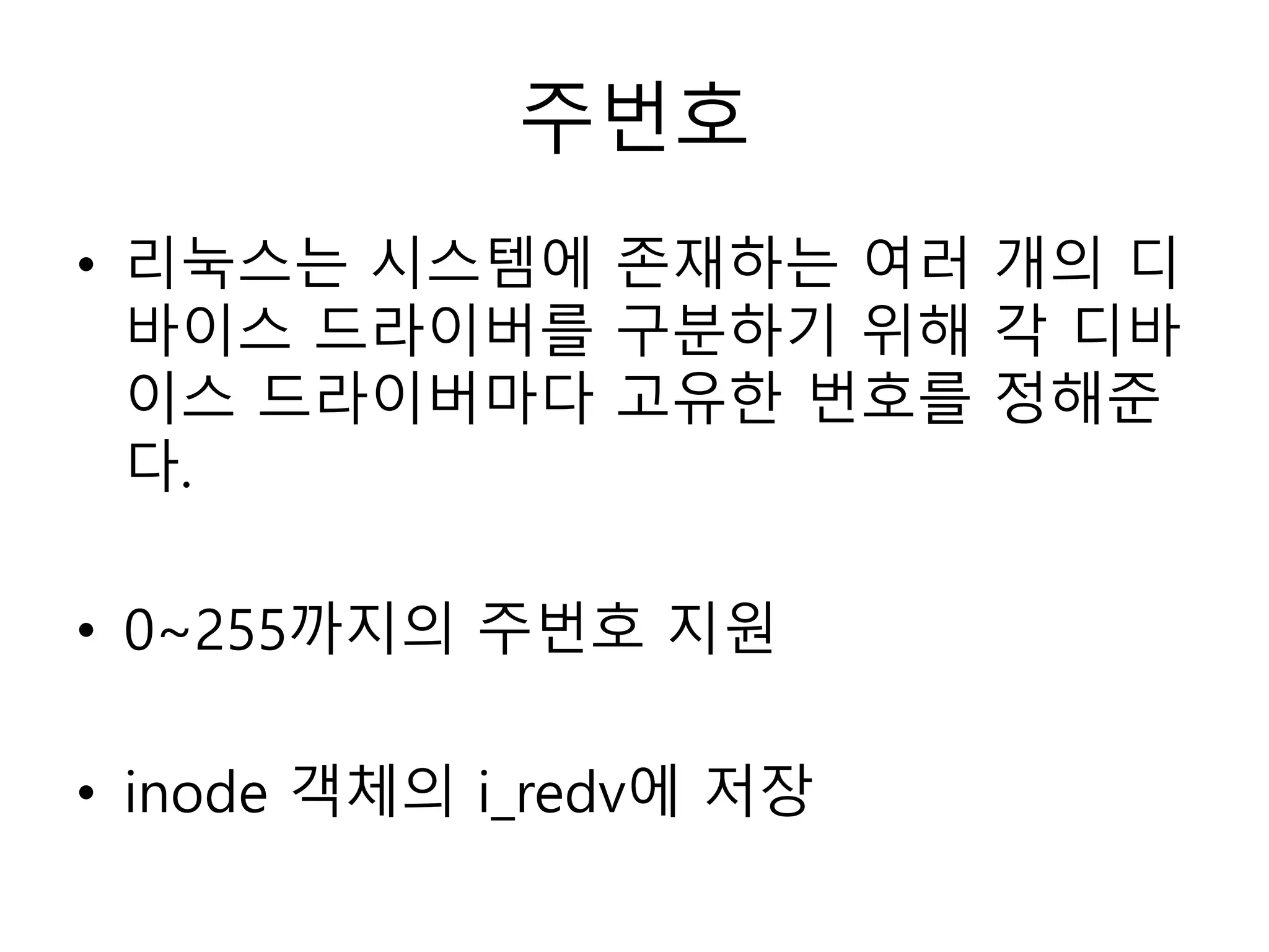 주번호
• 리눅스는 시스템에 존재하는 여러 개의 디
바이스 드라이버를 구분하기 위해 각 디바
이스 드라이버마다 고유한 번호를 정해준
다.
• 0~255까지의 주번호 지원
• inode 객체의 i_redv에 저장
 
