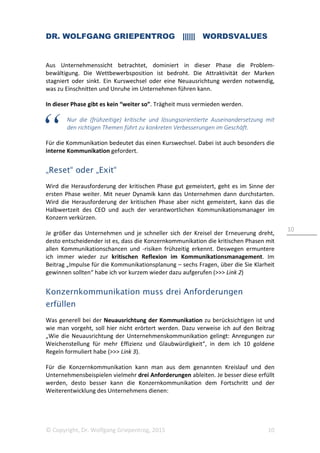 DR. WOLFGANG GRIEPENTROG |||||| WORDSVALUES
© Copyright, Dr. Wolfgang Griepentrog, 2015 10
10
Aus Unternehmenssicht betrachtet, dominiert in dieser Phase die Problem-
bewältigung. Die Wettbewerbsposition ist bedroht. Die Attraktivität der Marken
stagniert oder sinkt. Ein Kurswechsel oder eine Neuausrichtung werden notwendig,
was zu Einschnitten und Unruhe im Unternehmen führen kann.
In dieser Phase gibt es kein “weiter so”. Trägheit muss vermieden werden.
Nur die (frühzeitige) kritische und lösungsorientierte Auseinandersetzung mit
den richtigen Themen führt zu konkreten Verbesserungen im Geschäft.
Für die Kommunikation bedeutet das einen Kurswechsel. Dabei ist auch besonders die
interne Kommunikation gefordert.
„Reset“ oder „Exit“
Wird die Herausforderung der kritischen Phase gut gemeistert, geht es im Sinne der
ersten Phase weiter. Mit neuer Dynamik kann das Unternehmen dann durchstarten.
Wird die Herausforderung der kritischen Phase aber nicht gemeistert, kann das die
Halbwertzeit des CEO und auch der verantwortlichen Kommunikationsmanager im
Konzern verkürzen.
Je größer das Unternehmen und je schneller sich der Kreisel der Erneuerung dreht,
desto entscheidender ist es, dass die Konzernkommunikation die kritischen Phasen mit
allen Kommunikationschancen und -risiken frühzeitig erkennt. Deswegen ermuntere
ich immer wieder zur kritischen Reflexion im Kommunikationsmanagement. Im
Beitrag „Impulse für die Kommunikationsplanung – sechs Fragen, über die Sie Klarheit
gewinnen sollten“ habe ich vor kurzem wieder dazu aufgerufen (>>> Link 2)
Konzernkommunikation muss drei Anforderungen
erfüllen
Was generell bei der Neuausrichtung der Kommunikation zu berücksichtigen ist und
wie man vorgeht, soll hier nicht erörtert werden. Dazu verweise ich auf den Beitrag
„Wie die Neuausrichtung der Unternehmenskommunikation gelingt: Anregungen zur
Weichenstellung für mehr Effizienz und Glaubwürdigkeit“, in dem ich 10 goldene
Regeln formuliert habe (>>> Link 3).
Für die Konzernkommunikation kann man aus dem genannten Kreislauf und den
Unternehmensbeispielen vielmehr drei Anforderungen ableiten. Je besser diese erfüllt
werden, desto besser kann die Konzernkommunikation dem Fortschritt und der
Weiterentwicklung des Unternehmens dienen:
 