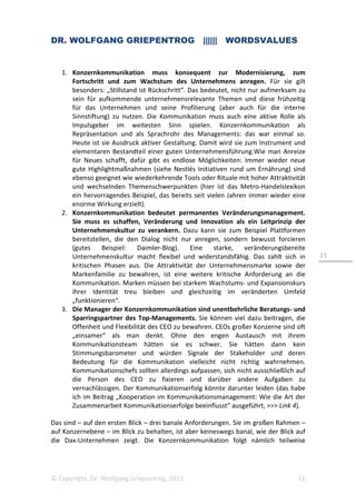DR. WOLFGANG GRIEPENTROG |||||| WORDSVALUES
© Copyright, Dr. Wolfgang Griepentrog, 2015 11
11
1. Konzernkommunikation muss konsequent zur Modernisierung, zum
Fortschritt und zum Wachstum des Unternehmens anregen. Für sie gilt
besonders: „Stillstand ist Rückschritt“. Das bedeutet, nicht nur aufmerksam zu
sein für aufkommende unternehmensrelevante Themen und diese frühzeitig
für das Unternehmen und seine Profilierung (aber auch für die interne
Sinnstiftung) zu nutzen. Die Kommunikation muss auch eine aktive Rolle als
Impulsgeber im weitesten Sinn spielen. Konzernkommunikation als
Repräsentation und als Sprachrohr des Managements: das war einmal so.
Heute ist sie Ausdruck aktiver Gestaltung. Damit wird sie zum Instrument und
elementaren Bestandteil einer guten Unternehmensführung.Wie man Anreize
für Neues schafft, dafür gibt es endlose Möglichkeiten: Immer wieder neue
gute Highlightmaßnahmen (siehe Nestlés Initiativen rund um Ernährung) sind
ebenso geeignet wie wiederkehrende Tools oder Rituale mit hoher Attraktivität
und wechselnden Themenschwerpunkten (hier ist das Metro-Handelslexikon
ein hervorragendes Beispiel, das bereits seit vielen Jahren immer wieder eine
enorme Wirkung erzielt).
2. Konzernkommunikation bedeutet permanentes Veränderungsmanagement.
Sie muss es schaffen, Veränderung und Innovation als ein Leitprinzip der
Unternehmenskultur zu verankern. Dazu kann sie zum Beispiel Plattformen
bereitstellen, die den Dialog nicht nur anregen, sondern bewusst forcieren
(gutes Beispiel: Daimler-Blog). Eine starke, veränderungsbereite
Unternehmenskultur macht flexibel und widerstandsfähig. Das zahlt sich in
kritischen Phasen aus. Die Attraktivität der Unternehmensmarke sowie der
Markenfamilie zu bewahren, ist eine weitere kritische Anforderung an die
Kommunikation. Marken müssen bei starkem Wachstums- und Expansionskurs
ihrer Identität treu bleiben und gleichzeitig im veränderten Umfeld
„funktionieren“.
3. Die Manager der Konzernkommunikation sind unentbehrliche Beratungs- und
Sparringspartner des Top-Managements. Sie können viel dazu beitragen, die
Offenheit und Flexibilität des CEO zu bewahren. CEOs großer Konzerne sind oft
„einsamer“ als man denkt. Ohne den engen Austausch mit ihrem
Kommunikationsteam hätten sie es schwer. Sie hätten dann kein
Stimmungsbarometer und würden Signale der Stakeholder und deren
Bedeutung für die Kommunikation vielleicht nicht richtig wahrnehmen.
Kommunikationschefs sollten allerdings aufpassen, sich nicht ausschließlich auf
die Person des CEO zu fixieren und darüber andere Aufgaben zu
vernachlässigen. Der Kommunikationserfolg könnte darunter leiden (das habe
ich im Beitrag „Kooperation im Kommunikationsmanagement: Wie die Art der
Zusammenarbeit Kommunikationserfolge beeinflusst“ ausgeführt, >>> Link 4).
Das sind – auf den ersten Blick – drei banale Anforderungen. Sie im großen Rahmen –
auf Konzernebene – im Blick zu behalten, ist aber keineswegs banal, wie der Blick auf
die Dax-Unternehmen zeigt. Die Konzernkommunikation folgt nämlich teilweise
 