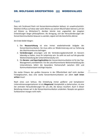 DR. WOLFGANG GRIEPENTROG |||||| WORDSVALUES
© Copyright, Dr. Wolfgang Griepentrog, 2015 13
13
Fazit
Dass sich Ferdinand Piech mit Konzernkommunikation befasst, ist unwahrscheinlich.
Welchen Einfluss auf diese aber sechs Worte aus seinem Mund haben können („Ich bin
auf Distanz zu Winterkorn“), darüber könnte man ungeachtet der jüngsten
Entwicklungen länger philosophieren. Als Anregung, sich der Herausforderungen der
Konzernkommunikation bewusst zu werden, eignet sich die Geschichte allemal.
Am Ende bleibt hängen:
1. Die Neuausrichtung ist eine immer wiederkehrende Aufgabe der
Konzernkommunikation. Sie muss aktiv zur Modernisierung und zur Sicherung
des Wachstumskurses beitragen.
2. Veränderungen anzuregen und die Veränderungsbereitschaft im Konzern
lebendig zu halten, muss ihr Leitprinzip sein. So zahlt sie auch auf die gesunde
Weiterentwicklung der Unternehmenskultur ein.
3. Die Berater- und Sparringsfunktion der Konzernkommunikation ist für das Top-
Management unentbehrlich. Für die zukunftsorientierte Weiterentwicklung des
Unternehmens liefert die besondere Partnerschaft zwischen CEO und
Kommunikationsteam wichtige Impulse.
Die starke Präsenz der großen Konzerne in der Öffentlichkeit darf nicht darüber
hinwegtäuschen, dass eine starke Konzernkommunikation vor allem nach innen
wirken muss!
Noch eines zum Schluss: Die Entstehung immer größerer und komplexerer
Unternehmensorganisationen ist ein Megatrend. Komplexität zu beherrschen, ist eine
der zentralen Herausforderungen für uns alle, die daraus resultiert. Auch in dieser
Beziehung müssen wir in der Konzernkommunikation umdenken. Rezepte von gestern
funktionieren morgen nicht mehr.
 