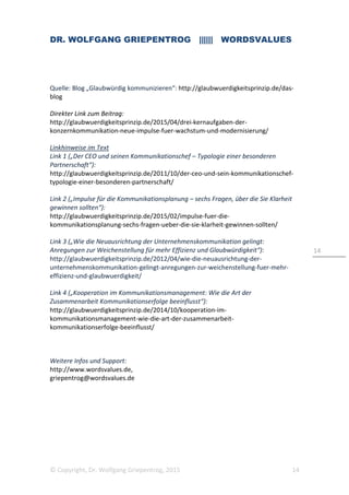 DR. WOLFGANG GRIEPENTROG |||||| WORDSVALUES
© Copyright, Dr. Wolfgang Griepentrog, 2015 14
14
Quelle: Blog „Glaubwürdig kommunizieren“: http://glaubwuerdigkeitsprinzip.de/das-
blog
Direkter Link zum Beitrag:
http://glaubwuerdigkeitsprinzip.de/2015/04/drei-kernaufgaben-der-
konzernkommunikation-neue-impulse-fuer-wachstum-und-modernisierung/
Linkhinweise im Text
Link 1 („Der CEO und seinen Kommunikationschef – Typologie einer besonderen
Partnerschaft“):
http://glaubwuerdigkeitsprinzip.de/2011/10/der-ceo-und-sein-kommunikationschef-
typologie-einer-besonderen-partnerschaft/
Link 2 („Impulse für die Kommunikationsplanung – sechs Fragen, über die Sie Klarheit
gewinnen sollten“):
http://glaubwuerdigkeitsprinzip.de/2015/02/impulse-fuer-die-
kommunikationsplanung-sechs-fragen-ueber-die-sie-klarheit-gewinnen-sollten/
Link 3 („Wie die Neuausrichtung der Unternehmenskommunikation gelingt:
Anregungen zur Weichenstellung für mehr Effizienz und Glaubwürdigkeit“):
http://glaubwuerdigkeitsprinzip.de/2012/04/wie-die-neuausrichtung-der-
unternehmenskommunikation-gelingt-anregungen-zur-weichenstellung-fuer-mehr-
effizienz-und-glaubwuerdigkeit/
Link 4 („Kooperation im Kommunikationsmanagement: Wie die Art der
Zusammenarbeit Kommunikationserfolge beeinflusst“):
http://glaubwuerdigkeitsprinzip.de/2014/10/kooperation-im-
kommunikationsmanagement-wie-die-art-der-zusammenarbeit-
kommunikationserfolge-beeinflusst/
Weitere Infos und Support:
http://www.wordsvalues.de,
griepentrog@wordsvalues.de
 