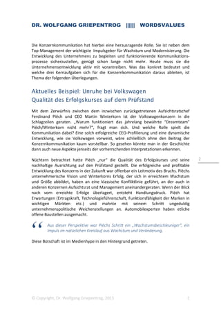 DR. WOLFGANG GRIEPENTROG |||||| WORDSVALUES
© Copyright, Dr. Wolfgang Griepentrog, 2015 2
2
Die Konzernkommunikation hat hierbei eine herausragende Rolle. Sie ist neben dem
Top-Management der wichtigste Impulsgeber für Wachstum und Modernisierung. Die
Entwicklung des Unternehmens zu begleiten und funktionierende Kommunikations-
prozesse sicherzustellen, genügt schon lange nicht mehr. Heute muss sie die
Unternehmensentwicklung aktiv mit vorantreiben. Was das konkret bedeutet und
welche drei Kernaufgaben sich für die Konzernkommunikation daraus ableiten, ist
Thema der folgenden Überlegungen.
Aktuelles Beispiel: Unruhe bei Volkswagen
Qualität des Erfolgskurses auf dem Prüfstand
Mit dem Zerwürfnis zwischen dem inzwischen zurückgetretenen Aufsichtsratschef
Ferdinand Piëch und CEO Martin Winterkorn ist der Volkswagenkonzern in die
Schlagzeilen geraten. „Warum funktioniert das jahrelang bewährte “Dreamteam”
Piëch/Winterkorn nicht mehr?“, fragt man sich. Und welche Rolle spielt die
Kommunikation dabei? Eine solch erfolgreiche CEO-Profilierung und eine dynamische
Entwicklung, wie sie Volkswagen vorweist, wäre schließlich ohne den Beitrag der
Konzernkommunikation kaum vorstellbar. So gesehen könnte man in der Geschichte
dann auch neue Aspekte jenseits der vorherrschenden Interpretationen erkennen.
Nüchtern betrachtet hatte Piëch „nur“ die Qualität des Erfolgskurses und seine
nachhaltige Ausrichtung auf den Prüfstand gestellt. Die erfolgreiche und profitable
Entwicklung des Konzerns in der Zukunft war offenbar ein Leitmotiv des Bruchs. Piëchs
unternehmerische Vision und Winterkorns Erfolg, der sich in erreichtem Wachstum
und Größe abbildet, haben an eine klassische Konfliktlinie geführt, an der auch in
anderen Konzernen Aufsichtsrat und Management aneinandergeraten. Wenn der Blick
nach vorn erreichte Erfolge überlagert, entsteht Handlungsdruck. Piëch hat
Erwartungen (Ertragskraft, Technologieführerschaft, Funktionsfähigkeit der Marken in
wichtigen Märkten etc.) und mahnte mit seinem Schritt ungeduldig
unternehmenspolitische Weichenstellungen an. Automobilexperten haben etliche
offene Baustellen ausgemacht.
Aus dieser Perspektive war Piëchs Schritt ein „Wachstumsbeschleuniger“, ein
Impuls im natürlichen Kreislauf aus Wachstum und Veränderung.
Diese Botschaft ist im Medienhype in den Hintergrund getreten.
 