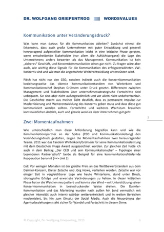 DR. WOLFGANG GRIEPENTROG |||||| WORDSVALUES
© Copyright, Dr. Wolfgang Griepentrog, 2015 3
3
Kommunikation unter Veränderungsdruck?
Was kann man daraus für die Kommunikation ableiten? Zunächst einmal die
Erkenntnis, dass auch große Unternehmen mit guter Entwicklung und generell
hervorragend aufgestellter Kommunikation leicht in eine kritische Phase geraten,
wenn entscheidende Stakeholder (vor allem die Aufsichtsorgane) die Lage des
Unternehmens anders bewerten als das Management. Kommunikation ist kein
„sicheres“ Geschäft, und Konzernkommunikation schon gar nicht. Zu fragen wäre aber
auch, wie wichtig diese Signale für die Kommunikation des erfolgsverwöhnten VW-
Konzerns sind und wie man die angemahnte Weiterentwicklung unterstützen wird.
Piëch hat nicht nur den CEO, sondern indirekt auch die Konzernkommunikation
beziehungsweise das oberste Kommunikationstandem von Winterkorn und
Kommunikationschef Stephan Grühsem unter Druck gesetzt. Differenzen zwischen
Management und Stakeholdern über unternehmensstrategische Fortschritte sind
unbequem. Sie sind aber nicht außergewöhnlich und vor allem nicht unbeherrschbar.
Die Geschichte macht aus meiner Sicht deutlich, dass es permanent Impulse zur
Modernisierung und Weiterentwicklung des Konzerns geben muss und dass diese gut
kommuniziert werden sollten. Fortschritte und weiteres Wachstum brauchen
kontinuierlichen Antrieb, auch und gerade wenn es dem Unternehmen gut geht.
Zwei Momentaufnahmen
Wie unterschiedlich man diese Anforderung begreifen kann und wie die
Kommunikationspartner an der Spitze (CEO und Kommunikationsleitung) den
Veränderungsdruck gestalten, zeigen die Momentaufnahmen zwei herausragender
Teams. 2011 war das Tandem Winterkorn/Grühsem für seine Kommunikationsleistung
mit dem Deutschen Image Award ausgezeichnet worden. Zur gleichen Zeit hatte ich
auch in dem Beitrag „Der CEO und sein Kommunikationschef – Typologie einer
besonderen Partnerschaft“ beide als Beispiel für eine kommunikationsfördernde
Kooperation benannt (>>> Link 1).
Cut: Vor wenigen Monaten ist der gleiche Preis an das Wettbewerbstandem aus dem
Daimler-Konzern, Dieter Zetsche und Jörg Howe, verliehen worden. Zetsche war vor
einiger Zeit in vergleichbarer Lage wie heute Winterkorn, stand unter Druck,
strategische Erfolge und erwartete Veränderungen zu liefern. In dieser kritischen
Phase hat er die Weichen neu justiert und konnte den Wind – mit Unterstützung seiner
Konzernkommunikation in beeindruckender Weise drehen. Die Daimler-
Kommunikation und das Marketing wurden nach außen hin (und vermutlich mit
gleicher Intensität auch intern) spürbar weiterentwickelt und in weiten Bereichen
modernisiert, bis hin zum Einsatz der Social Media. Auch die Neuordnung der
Agenturbeziehungen steht sicher für Wandel und Fortschritt in diesem Sinne.
 