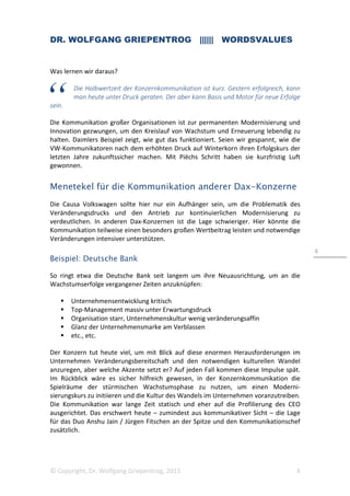 DR. WOLFGANG GRIEPENTROG |||||| WORDSVALUES
© Copyright, Dr. Wolfgang Griepentrog, 2015 4
4
Was lernen wir daraus?
Die Halbwertzeit der Konzernkommunikation ist kurz. Gestern erfolgreich, kann
man heute unter Druck geraten. Der aber kann Basis und Motor für neue Erfolge
sein.
Die Kommunikation großer Organisationen ist zur permanenten Modernisierung und
Innovation gezwungen, um den Kreislauf von Wachstum und Erneuerung lebendig zu
halten. Daimlers Beispiel zeigt, wie gut das funktioniert. Seien wir gespannt, wie die
VW-Kommunikatoren nach dem erhöhten Druck auf Winterkorn ihren Erfolgskurs der
letzten Jahre zukunftssicher machen. Mit Piëchs Schritt haben sie kurzfristig Luft
gewonnen.
Menetekel für die Kommunikation anderer Dax-Konzerne
Die Causa Volkswagen sollte hier nur ein Aufhänger sein, um die Problematik des
Veränderungsdrucks und den Antrieb zur kontinuierlichen Modernisierung zu
verdeutlichen. In anderen Dax-Konzernen ist die Lage schwieriger. Hier könnte die
Kommunikation teilweise einen besonders großen Wertbeitrag leisten und notwendige
Veränderungen intensiver unterstützen.
Beispiel: Deutsche Bank
So ringt etwa die Deutsche Bank seit langem um ihre Neuausrichtung, um an die
Wachstumserfolge vergangener Zeiten anzuknüpfen:
Unternehmensentwicklung kritisch
Top-Management massiv unter Erwartungsdruck
Organisation starr, Unternehmenskultur wenig veränderungsaffin
Glanz der Unternehmensmarke am Verblassen
etc., etc.
Der Konzern tut heute viel, um mit Blick auf diese enormen Herausforderungen im
Unternehmen Veränderungsbereitschaft und den notwendigen kulturellen Wandel
anzuregen, aber welche Akzente setzt er? Auf jeden Fall kommen diese Impulse spät.
Im Rückblick wäre es sicher hilfreich gewesen, in der Konzernkommunikation die
Spielräume der stürmischen Wachstumsphase zu nutzen, um einen Moderni-
sierungskurs zu initiieren und die Kultur des Wandels im Unternehmen voranzutreiben.
Die Kommunikation war lange Zeit statisch und eher auf die Profilierung des CEO
ausgerichtet. Das erschwert heute – zumindest aus kommunikativer Sicht – die Lage
für das Duo Anshu Jain / Jürgen Fitschen an der Spitze und den Kommunikationschef
zusätzlich.
 