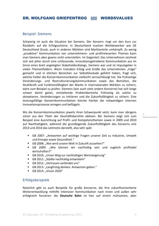 DR. WOLFGANG GRIEPENTROG |||||| WORDSVALUES
© Copyright, Dr. Wolfgang Griepentrog, 2015 5
5
Beispiel: Siemens
Schwierig ist auch die Situation bei Siemens. Der Konzern ringt um den Kurs zur
Rückkehr auf die Erfolgsschiene. In Deutschland machen Wettbewerber wie GE
Deutschland Druck, auch in anderen Märkten sind Marktanteile umkämpft. Zu wenig
„proaktive“ Kommunikation von unternehmens- und profilrelevanten Themen kann
man Siemens aber gewiss nicht unterstellen. Im Gegenteil: Das Unternehmen zeichnet
sich seit jeher durch eine umfassende, innovationsgetriebene Kommunikation aus im
Sinne eines breit angelegten Stakeholderdialogs. Siemens war und ist Impulsgeber in
vielen Themenfeldern. Wenn trotzdem Erfolg und Größe das Unternehmen „träge“
gemacht und in etlichen Bereichen zur Selbstblockade geführt haben, fragt sich,
welche Felder die Konzernkommunikation vielleicht vernachlässigt hat. Die frühzeitige
Veränderungs- und Restrukturierungskommunikation sowie das Bemühen, die
Strahlkraft und Funktionsfähigkeit der Marke in internationalen Märkten zu sichern,
wäre zum Beispiel zu prüfen. Siemens (wie auch viele andere Konzerne) hat sich lange
schwer damit getan, entstehende Problembereiche frühzeitig als solche zu
akzeptieren, Veränderungen zu initiieren und die Zukunftsfähigkeit zu sichern. Eine
leistungsfähige Konzernkommunikation könnte hierbei die notwendigen internen
Innovationsprozesse anregen und beflügeln.
Wo die Konzernkommunikation jeweils ihren Schwerpunkt setzt, kann man übrigens
schon aus den Titeln der Geschäftsberichte ablesen. Bei Siemens zeigt sich zum
Beispiel eine Ausrichtung auf Profil- und Kompetenzthemen sowie in 2009 und 2010
auf Nachhaltigkeit, während die grundlegende Zukunftsfähigkeit des Konzerns erst
2013 und 2014 das Leitmotiv darstellt, also sehr spät:
GB 2007: „Antworten auf wichtige Fragen unserer Zeit zu Industrie, Umwelt
und Energie sowie Gesundheit.“
GB 2008: „Wie wird unsere Welt in Zukunft aussehen?“
GB 2009: „Wie können wir nachhaltig sein und zugleich profitabel
wirtschaften?“
GB 2010: „Unser Weg zur nachhaltigen Wertsteigerung“
GB 2011: „Städte nachhaltig entwickeln“
GB 2012: „Vertrauen verbindet uns“
GB 2013: „Langfristig denken. Antworten geben.“
GB 2014: „Vision 2020“
Erfolgsbeispiele
Natürlich gibt es auch Beispiele für große Konzerne, die ihre zukunftsorientierte
Weiterentwicklung mithilfe intensiver Kommunikation nach innen und außen sehr
erfolgreich forcieren: die Deutsche Bahn ist hier auf einem mühsamen, aber
 
