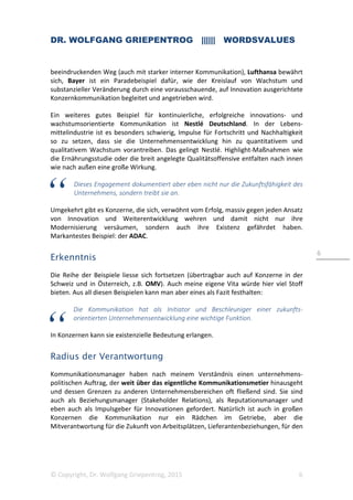 DR. WOLFGANG GRIEPENTROG |||||| WORDSVALUES
© Copyright, Dr. Wolfgang Griepentrog, 2015 6
6
beeindruckenden Weg (auch mit starker interner Kommunikation), Lufthansa bewährt
sich, Bayer ist ein Paradebeispiel dafür, wie der Kreislauf von Wachstum und
substanzieller Veränderung durch eine vorausschauende, auf Innovation ausgerichtete
Konzernkommunikation begleitet und angetrieben wird.
Ein weiteres gutes Beispiel für kontinuierliche, erfolgreiche innovations- und
wachstumsorientierte Kommunikation ist Nestlé Deutschland. In der Lebens-
mittelindustrie ist es besonders schwierig, Impulse für Fortschritt und Nachhaltigkeit
so zu setzen, dass sie die Unternehmensentwicklung hin zu quantitativem und
qualitativem Wachstum vorantreiben. Das gelingt Nestlé. Highlight-Maßnahmen wie
die Ernährungsstudie oder die breit angelegte Qualitätsoffensive entfalten nach innen
wie nach außen eine große Wirkung.
Dieses Engagement dokumentiert aber eben nicht nur die Zukunftsfähigkeit des
Unternehmens, sondern treibt sie an.
Umgekehrt gibt es Konzerne, die sich, verwöhnt vom Erfolg, massiv gegen jeden Ansatz
von Innovation und Weiterentwicklung wehren und damit nicht nur ihre
Modernisierung versäumen, sondern auch ihre Existenz gefährdet haben.
Markantestes Beispiel: der ADAC.
Erkenntnis
Die Reihe der Beispiele liesse sich fortsetzen (übertragbar auch auf Konzerne in der
Schweiz und in Österreich, z.B. OMV). Auch meine eigene Vita würde hier viel Stoff
bieten. Aus all diesen Beispielen kann man aber eines als Fazit festhalten:
Die Kommunikation hat als Initiator und Beschleuniger einer zukunfts-
orientierten Unternehmensentwicklung eine wichtige Funktion.
In Konzernen kann sie existenzielle Bedeutung erlangen.
Radius der Verantwortung
Kommunikationsmanager haben nach meinem Verständnis einen unternehmens-
politischen Auftrag, der weit über das eigentliche Kommunikationsmetier hinausgeht
und dessen Grenzen zu anderen Unternehmensbereichen oft fließend sind. Sie sind
auch als Beziehungsmanager (Stakeholder Relations), als Reputationsmanager und
eben auch als Impulsgeber für Innovationen gefordert. Natürlich ist auch in großen
Konzernen die Kommunikation nur ein Rädchen im Getriebe, aber die
Mitverantwortung für die Zukunft von Arbeitsplätzen, Lieferantenbeziehungen, für den
 
