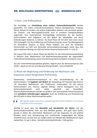 DR. WOLFGANG GRIEPENTROG |||||| WORDSVALUES
© Copyright, Dr. Wolfgang Griepentrog, 2015 8
8
1) Start- und Aufbauphase:
Die Grundlage zur Entwicklung eines starken Kommunikationsprofils werden
geschaffen, z.B. indem unternehmensrelevante Themen (Kompetenzen, Prozesse,
Werte, Nutzen für Kunden und andere Stakeholder) definiert und vermittelt werden.
Die Themen- und Meinungsführerschaft wird in einzelnen Kompetenzfeldern
angestrebt. Eine (international) leistungsfähige Infrastruktur für die Konzern-
kommunikation wird aufgebaut, um den Bedarf der Stakeholder und deren
Anforderungen bedienen zu können. Da diese Phase oft mit dem Start eines neuen
CEO einhergeht, hat die Profilierung und Positionierung des neuen Top-Managements
ein besonderes Gewicht. In dieser Phase etabliert sich auch die besondere
Partnerschaft aus CEO und führenden Kommunikationsmanagern (siehe dazu den
oben erwähnten Beitrag zum CEO und seinem Kommunikationschef, >>> Link 1).
Der (neue) CEO stellt in dieser Phase die Weichen für die Unternehmensentwicklung,
er definiert Ziele, Meilensteine und Maßnahmenschwerpunkte der angestrebten
Unternehmensentwicklung, woran sich die Konzernkommunikation orientieren muss.
Aus der Unternehmensperspektive gesehen, beginnt jetzt die Wachstumsphase oder
erhält – soweit es sich um eine Neuausrichtung handelt – neue Schubkraft.
2) Phase der Begleitung und Förderung von Wachstum und
Expansion sowie fortgesetzte Profilierung:
Dynamisches Unternehmenswachstum ist eine Herausforderung für die
Kommunikation. Sie begleitet und fördert die Entwicklung mit Impulsen (das können
z.B. besondere Maßnahmen und Plattformen insbesondere für die interne
Kommunikation sein, internes „Agenda Setting“, interne Kampagnen o.ä.). Das
Kommunikationsprofil wird weiter geschärft und konsolidiert.
Kommunikationsstrukturen werden an größere und internationale Konzernstrukturen
und veränderte Anforderungen angepasst. Auch die Profilierung und Positionierung
des CEO geht in dieser Wachstumsphase weiter.
Alle Signale zeigen nach vorne, trotzdem darf die kritische Reflexion von Chancen
und Risiken nicht nachlassen.
Wichtig ist auch, dass die Aktualität und Attraktivität der Marke und des
Kommunikationsauftritts nicht aus dem Blickfeld geraten. Wie groß diese Gefahr
gerade in Zeiten des stürmischen Wachstums und der Expansion ist und welcher
Schaden durch eine Verwässerung und zunehmende Langweiligkeit der Marke
entstehen kann, konnte man vor einigen Jahren am Beispiel des Modekonzerns Esprit
beobachten. Er war in diese – beinahe existenzbedrohende – Falle geraten.
 